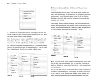 8-8 FileMaker Pro User’s Guide
2. Determine the database files and the data they will include, and
decide which fields will contain common data among the files. Write
the names of the files and fields on paper.
Each file has only one subject, and all fields in a file describe only
that subject. Based on a file’s subject, you can see where it makes
sense to store the data and where to use data from a related file.
For example, a Route file might have fields for a route identification
number, the departure city, and the destination city. A Trip file might
have fields for a trip identification number and trip name.
Client ID
Street
Postal Code
Client Name
City
Trip ID
Client file
Route file
Trip Name
Phone
Route ID
Destination
Origin
Trip ID
Route ID
Destination
Trip Name
Origin
- Information to hold?
- Database files?
- Fields?
- Common data?
3. Determine the match field or fields for each file, and circle
each one.
Each relationship uses one match field in the master file and one
match field in the related file. Match fields are also used to determine
whether a new record should be added to the file. In an efficient
database system, this field often (but not always) contains a value
unique to each record.
For example, in the Client file you might want to assign each client a
unique, identifying number. You wouldn’t enter a client identification
number into the file unless you had a new client to add, so the existence
of a client number determines the existence of a record.
Trip file
Client ID
Street
Postal Code
Client Name
City
Trip ID
Client file
Route file
Trip Name
Phone
Route ID
Destination
Origin
Trip ID
Route ID
Destination
Trip Name
Origin
4. For each file, decide which fields will store data, and which ones
will use data from other (related) files. In your plan, cross out the
duplicate fields in the master files. These fields will be related fields
in your database.
The fields in each database file should all store a single occurrence of
the subject of the database file. For example, the fields in one record
of the Client file (client identification number, name, address, and
phone number) together store all the information about one client.
Trip file
 