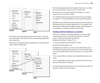 Client ID
Street
Postal Code
Client Name
City
Trip ID
Client file
Trip Name
Phone
Route ID
Destination
Origin
Trip ID
Route ID
Destination
Trip Name
Origin
Route file
Trip file
5. Determine the relationships between the files. Draw a line from
each match field in the master file to the corresponding match field
in the related file.
What defines a relationship between database files is that their match
fields contain matching data.
Client ID
Street
Postal Code
Client Name
City
Trip ID
Client file
Route file
Trip Name
Phone
Route ID
Destination
Origin
Trip ID
Route ID
Destination
Trip Name
Origin
Working with related files 8-9
Determining relationships between database files shows you where
you can use data that’s stored in one file in another file.
6. Consider who will use the database and whether you want to
restrict access to some files or fields.
For information about setting up passwords and access privileges,
see chapter 12, “Protecting databases with passwords and groups.”
Tip When you use fields that contain identification numbers, plan the
field formats when you plan the database files. For example, client
identification numbers can be telephone numbers, serial numbers, or
a combination of a telephone number and first name.
Creating relational databases: an overview
After you’ve planned your relational database, use these general
instructions to create it. (For detailed instructions, see the next
section, “Defining relationships for relational
databases and lookups” on page 12-10.)
1. Create the database files and define the fields.
2. Define the relationships to use.
3. Depending on whether you want to work with data from one or
more than one related record in each record in the master file, place
one or more related fields directly on the layout or in a portal on the
layout.
• For a related field by itself, place the related field directly on the
layout.
• For a related field in a portal, create the portal on the layout, then
place the related field in the portal.
You place related fields and portals in Layout mode, then work with
data from related records in all modes.
Trip file
 
