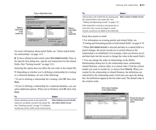Working with related files 8-11
Type a relationship name
Select a Select a
match field matchfield
in the in the
master file related file
For more information about match fields, see “About match fields
for relationships” on page 12-5.
6. To have related records sorted, select Sortrelatedrecords. Then, in
the Specify Sort dialog box, specify sort instructions for the related
fields. (See “Sorting records” on page 3-8.)
Selecting this option does not affect the sort order in the related file.
7. Depending on whether you’re defining a relationship for a lookup
or a relational database, do one of the following:
• If you’re defining a relationship for a lookup, click OK, then click
Done.
• If you’re defining a relationship for a relational database, you can
select additional options. When you’re finished, click OK, then click
Done.
To Select
Delete matching records in the related file Whendeletingarecordinthisfile,
whenever you delete a record in the master file. also delete related records
(See “Deleting records” on page 2-5.) Related
records may not be visible on the current layout.
To Select
Add records to the related file by entering data Allow creation of related records
into related fields in the master file. (See
“Adding and duplicating records” on page 2-4.)
If the related file is locked or write-protected, or
users don’t have access privileges to create
records, records are not added to the related file.
Keep these points in mind:
• For information on creating portals and related fields, see
“Creating and formatting portals to hold related fields” on page 6-19.
• When Sortrelatedrecords is selected and data in a related field in a
portal changes, the portal records are re-sorted whenever the
relationship is re-established. (For example, when you browse out of
and then back into the record, or change the value in the match field.)
• You can change the order of relationships in the Define
Relationships dialog box by the relationship name, relationship,
related filename, creation order, or a custom order. Click the column
header you want to reorder by, or choose from View by. When you
reorder by the relationship or related filename, the definitions are
subsorted by the relationship name. Each time you open the dialog
box, the definitions appear in the last order used. The default order is
the creation order.
Click column headings
to sort relationships
Choose the way you
want relationships
sorted
 