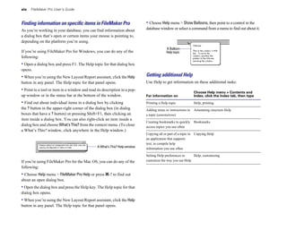 xiv FileMaker Pro User’s Guide
Finding information on speciﬁc items in FileMaker Pro
As you’re working in your database, you can find information about
a dialog box that’s open or certain items your mouse is pointing to,
depending on the platform you’re using.
If you’re using FileMaker Pro for Windows, you can do any of the
following:
• Open a dialog box and press F1. The Help topic for that dialog box
opens.
• When you’re using the New Layout/Report assistant, click the Help
button in any panel. The Help topic for that panel opens.
• Point to a tool or item in a window and read its description in a pop-
up window or in the status bar at the bottom of the window.
• Find out about individual items in a dialog box by clicking
the ? button in the upper-right corner of the dialog box (in dialog
boxes that have a ? button) or pressing Shift+F1, then clicking an
item inside a dialog box. You can also right-click an item inside a
dialog box and choose What’sThis? from the context menu. (To close
a What’s This? window, click anywhere in the Help window.)
A What’s This? Help window
If you’re using FileMaker Pro for the Mac OS, you can do any of the
following:
• Choose Help menu > FileMaker Pro Help or press 2-? to find out
about an open dialog box.
• Open the dialog box and press the Help key. The Help topic for that
dialog box opens.
• When you’re using the New Layout/Report assistant, click the Help
button in any panel. The Help topic for that panel opens.
• Choose Help menu > Show Balloons, then point to a control in the
database window or select a command from a menu to find out about it.
A Balloon
Help topic
Getting additional Help
Use Help to get information on these additional tasks:
Choose Help menu > Contents and
For information on Index, click the Index tab, then type
Printing a Help topic Help, printing
Adding notes or instructions to Annotating onscreen Help
a topic (annotations)
Creating bookmarks to quickly Bookmarks
access topics you use often
Copying all or part of a topic to Copying Help
an application that supports
text, to compile help
information you use often
Setting Help preferences to Help, customizing
customize the way you use Help
 