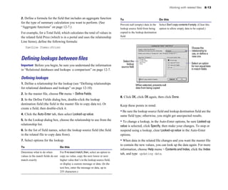 Working with related files 8-13
2. Define a formula for the field that includes an aggregate function To Do this
for the type of summary calculation you want to perform. (See
“Aggregate functions” on page 12-7.)
For example, for a Total field, which calculates the total of values in
the related field Price (which is in a portal and uses the relationship
Line Items), define the following formula:
Sum(Line Items::Price)
Defining lookups between files
Important Before you begin, be sure you understand the information
in “Relational databases and lookups: a comparison” on page 12-7.
Deﬁning lookups
1. Define a relationship for the lookup (see “Defining relationships
for relational databases and lookups” on page 12-10).
2. In the master file, choose File menu > Define Fields.
3. In the Define Fields dialog box, double-click the lookup
destination field (the field in the master file to copy data to). Or
create a field, then double-click it.
4. Click the Auto-Enter tab, then select Looked-up value.
5. In the Lookup dialog box, choose the relationship to use from the
relationship list.
6. In the list of field names, select the lookup source field (the field
in the related file to copy data from).
7. Select options for the lookup.
To Do this
Determine what to do when For Ifnoexactmatch,then, select an option to
values in the match fields do not copy no value, copy the next lower or next
match exactly higher value that’s in the lookup source field,
or display a custom message or data. (In the
text box, enter the message or data, up to
255 characters.)
Prevent null (empty) data in the Select Don’tcopycontentsifempty. (Clear this
lookup source field from being option to allow empty data to be copied.)
copied to the lookup destination
field
Choose the
relationship to
use, or define a
new one
Select the
lookup
Whenselected,preventsnull
Select an option
source field fornon-equaldata
in match fields
data from being copied
8. Click OK, click OK again, then click Done.
Keep these points in mind:
• Be sure the lookup source field and lookup destination field are the
same field type; otherwise, you might get unexpected results.
• To change a lookup, in the Auto-Enter options, be sure Looked-up
value is selected, click Specify, then make your changes. To stop or
suspend using a lookup, clear Looked-up value in the Auto-Enter
options.
• When data in the related file changes and you want the master file
to contain the new values, you can look up the data again. For more
information, choose Help menu > Contents and Index, click the Index
tab, and type updating data.
 