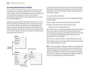 8-14 FileMaker Pro User’s Guide
Accessing related data from a third ﬁle
There may be times when you need to access values from a field
whose values are accessed from another file. You can’t directly
access a field in a file several relationships away that’s already used
as a related field in another file. However, you can define
intermediate calculation fields to access those fields that are more
than one relationship away.
Suppose you want data from a Part Name field (which is in a Parts
file) in an Invoices file. The Invoices file uses related data from a
Line Items file, and the Line Items file uses related data from the
Parts file. However, the Line Items file doesn’t use the Part Name
field from the Parts file. (The Invoices file uses other values from the
Line Items file, and the Line Items file contains some fields that the
Parts and Invoice files do not.)
Invoices
Invoice ID
relationship
Customer ID
Agent Name
Invoice ID
Order Date
Part ID relationship
Invoice ID
Part ID
Unit Price
Quantity
ExtendedPrice
Part Name
Line Items
Part ID
Unit Price
Part Name
Parts
Calculated field
Using a calculation field in this way ensures that data in that field
(Part Name in the Line Items file) changes as the value in the Part
Name field in the Parts file changes, and prevents data duplication
errors from occurring.
To access data from a third file:
1. In the intermediate file, create a new field, and make the field a
calculation field.
In the example, create a Part Name field in the Line Items file.
2. Define a formula for the new field using the syntax:
Relationship name::Related field name
Relationship name is the relationship defined from the intermediate
file (in the example, Line Items file) to the first file (Parts file).
Related field name is the name of the field in the first file whose data
you want calculated (Part Name field in the Parts file) in the
intermediate file (Line Items file).
3. Use the new calculation field as a related field in the third file.
In the example, place the related field Part Name from the Line Items
file on a layout of the Invoices file.
Note You can also define a lookup in a field in an intermediate file
to copy data from a field in a third file, when you want the data to
remain unchanged in the intermediate file. You can then use that
field as a related field in a third file. In the example, the Unit Price
field in the Line Items file is a lookup to the Unit Price field in the
Parts file. The lookup uses the Part ID relationship.
 