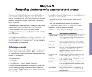 Chapter 9
Protecting databases with passwords and groups
When you store confidential information in your database files or
want to restrict users from modifying layouts or other database
elements, you need a security system to protect your file. This helps
ensure that records, fields, layouts, or scripts aren’t inadvertently
deleted or changed.
This chapter explains how to protect your FileMaker Pro files by setting
access privileges for passwords and groups. You’ll learn about:
• setting passwords to limit access to all aspects of a file
• setting groups to limit access to specific elements within a file (like
fields and layouts)
When you protect your database by preventing or limiting entry with
access privileges, users must enter a password in order to access your
database anywhere: on your computer, across a network, on the Web,
or from an ODBC client application.
Defining passwords
When you define passwords for a file, you specify what data can be
accessed and what tasks can be performed. When a user opens the
file with a password, FileMaker Pro disables commands that aren’t
available for that password.
To define passwords:
1. Open the file.
2. Choose File menu > Access Privileges > Passwords.
If you don’t see the AccessPrivileges command under the File menu,
you have opened the file with limited access, which changes the
menu command to ChangePassword. See the database administrator
for the master password.
3. In the DefinePasswords dialog box, type the password that you or
others will use to access the file.
• Passwords can be up to 31 characters long and are not case
sensitive.
• Store your password in a safe place so you can retrieve it.
• You can limit access to a file but not require users to enter a
password by leaving the password area blank.
4. Select the activities that users with this password can perform.
Select To let users with this password
Access the entire file Perform any task with records, layouts, and scripts.
This privilege creates a master password, and provides
access to all activities in a file.
Browse records See data in records. (This option is always enabled.)
Define groups to limit which fields end users can view.
Print records Print one or more records.
Export records Export one or more records or access FileMaker Pro
sharing options, which allows users to share
FileMaker Pro data over a network, on the web, via
ODBC, or copy the found set.
Override data entry Enter data that doesn’t match the validations set for a
warnings field. (See “Defining field validation” on page 5-9.)
Design layouts Create or change all layouts. Define groups to control
access to individual layouts.
Edit scripts Create or change scripts. (Scripts can still be executed
by any user, although some script steps may be skipped
if a user has limited access).
Define value lists
from Browse mode, a user must have Create records or
Edit records access).
Create or change value lists. (To modify a value list
 