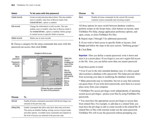 9-2 FileMaker Pro User’s Guide
Select To let users with this password
Create records Create records and enter data in them. This also enables
users to modify value lists in Browse mode if the
Include Edit item... option is enabled.
Edit records Change the information in (all) records. This also
enables users to modify value lists in Browse mode if
the Include Edit item... option is enabled. Define groups
to control access to specific fields or layouts.
Delete records Delete one or more records.
5. Choose a category for the menu commands that users with this
password can access, then click Create.
Deselect to limit access
Blank
password
Choose the menu commands
Select the
access
Passwords privileges for
defined in users of this
the file password
Click to
associate
passwords
with existing
groups
Click to
define
groups
for users of this password
Choose To
Normal Enable all menu commands associated with the privileges you
selected in the previous step.
Editing Only Enable commands that allow only basic data entry activities.
This menu set disables finding, sorting, access to layout mode,
and other options. Available menu commands also depend on
the level of access you selected in the previous step.
Choose To
None Disable all menu commands for the current file (except
common system commands and executing scripts).
All three options let users switch between database windows,
perform scripts on the Script menu, click buttons on layouts, open
FileMaker Pro Help, change application preference options, and
open, create, or close FileMaker Pro files.
6. Repeat steps 3 through 5 for additional passwords.
7. If you wish to limit access to specific fields or layouts, click
Groups and follow the steps in the next section, “Defining groups.”
8. Click Done.
Important After you define a master password, write it down and
store it in a secure place. If you forget it, you can’t regain full access
to the file. Also, you can define more than one master password.
Keep these points in mind:
• Even if you’re the only intended database user, it’s often a good
idea to protect a database with a password. This helps prevent others
from accessing your data or modifying the database structure.
• Make passwords easy to remember, but not so easy that someone
can guess them. If you write down passwords, store them in a secure
place away from your computer.
• FileMaker Pro access privileges work independently of operating
system access privileges—protect your files by using FileMaker Pro
passwords.
• You must have the appropriate access privileges to access data
from related files. For example, to add data to a related field, you
must have the privilege to edit or create records in the related file. If
related files or files with external scripts use the same password,
FileMaker Pro will re-use the password without prompting you.
 