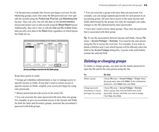 • In the previous example (the Access privileges overview for the
Marketing group), users who enter the Car password can view and
edit the records using the Product List, Price List, and Advertising Cost
layouts. They can view, but not edit data on the Current Inventory
layout and cannot view or edit records using the MarginReportlayout.
Additionally, they can’t view or edit the Cost and No. in stock fields,
and can only view data in the Status field, regardless of which layout
the fields are on.
Access privileges overview for the Sales group
Keep these points in mind:
• Groups give database administrators a way to manage access to
specific layouts or fields. If you don’t need to restrict access to
specific layouts or fields, simplify your access privileges by using
only passwords.
• Master passwords provide access to the entire file.
• You can associate the same password with more than one group.
For example, to give an accountant access to the layouts and fields
for both the Sales and Inventory groups, associate the accountant’s
password with both groups.
Protecting databases with passwords and groups 9-5
• You can associate a group with more than one password. For
example, you can assign separate passwords for each person in an
accounting group. All users have access to the same layouts and
fields (determined by the group), but only the managers can make
changes to the file (determined by their passwords).
• Users don’t need to know about groups. They enter the password
that is associated with their group.
Tip To see the associations between layouts and fields, choose File
menu > Access Privileges > Overview. You must be the only person
using the file to access the overview. For example, if you want to
delete a field but aren’t sure which layouts will be affected, select the
field in the Access Privileges dialog box. Layouts with solid bullets
contain the selected field.
Deleting or changing groups
To delete or change groups, you must use the master password to
open the file and be the only person using the file.
To Do this
Delete a group Choose File menu > AccessPrivileges > Groups. Select
the group name, then click Delete. In the confirmation
dialog box, click Delete, then click Done.
Change password Choose File menu > Access Privileges > Overview.
associations or access Select a group, then click the bullets next to the
privileges for a group passwords, layouts, and fields you want to change.
Click Save, then Done.
 
