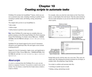 Chapter 10
Creating scripts to automate tasks
FileMaker Pro includes the ScriptMaker™ feature, which you can
use to automate many tasks, including switching to another layout,
switching to another mode, and finding, sorting, and printing
records.
This chapter tells you how to use ScriptMaker to:
• plan scripts
• define scripts
• define buttons to perform script commands
Note Some FileMaker Pro script steps are available when you
publish a database on the Web using FileMaker Pro Web Companion
Instant Web Publishing. For details, choose Help menu > Contents
andIndex, click the Index tab, and type instant web publishing,
scripts.
FileMaker Pro has limited support for the ActiveX Automation
(Windows) and AppleScript (Mac OS) and Apple events external
scripting protocols.
Support for ActiveX Automation, Apple events, and AppleScript is
documented in Help. Choose Help menu > Contents and Index, click
the Index tab, and type ActiveX Automation, Apple events, or
AppleScript.
About scripts
A script is a command that tells FileMaker Pro to carry out one
action or a sequence of actions. You perform a script to carry out its
actions. You can choose a script from the Scripts menu or attach a
script to a button.
For example, when you click the Letter button on the Client Entry
layout, a script displays the Letter layout. Then the script switches to
Preview mode and pauses so you can see what the letter looks like
when it prints.
When you click the Letter
Buttons on a layout
button, FileMaker Pro
performs the Print Letter script
Click to continue the
script—FileMaker Pro
prints the letter, and then
returns to the Client Entry
layout in Browse mode
Scripts help you do a job the same way every time. They carry out
simple steps, like changing the printing orientation for envelopes, or
complex tasks, like preparing a large mailing.
Use scripts to combine and automate tasks like:
• switching to another layout or mode
• finding, sorting, and printing records
 