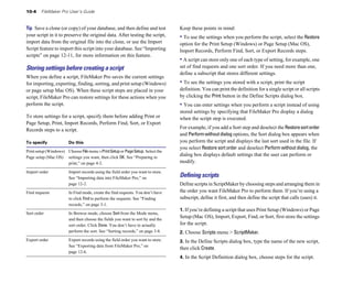10-4 FileMaker Pro User’s Guide
Tip Save a clone (or copy) of your database, and then define and test
your script in it to preserve the original data. After testing the script,
import data from the original file into the clone, or use the Import
Script feature to import this script into your database. See “Importing
scripts” on page 12-11, for more information on this feature.
Storing settings before creating a script
When you define a script, FileMaker Pro saves the current settings
for importing, exporting, finding, sorting, and print setup (Windows)
or page setup Mac OS). When these script steps are placed in your
script, FileMaker Pro can restore settings for these actions when you
perform the script.
To store settings for a script, specify them before adding Print or
Page Setup, Print, Import Records, Perform Find, Sort, or Export
Records steps to a script.
To specify Do this
Print setup (Windows) Choose Filemenu >PrintSetup or PageSetup. Select the
Page setup (Mac OS) settings you want, then click OK. See “Preparing to
print,” on page 4-2.
Import order Import records using the field order you want to store.
See “Importing data into FileMaker Pro,” on
page 12-2.
Find requests In Find mode, create the find requests. You don’t have
to click Find to perform the requests. See “Finding
records,” on page 3-1.
Sort order In Browse mode, choose Sort from the Mode menu,
and then choose the fields you want to sort by and the
sort order. Click Done. You don’t have to actually
perform the sort. See “Sorting records,” on page 3-8.
Export order Export records using the field order you want to store.
See “Exporting data from FileMaker Pro,” on
page 12-6.
Keep these points in mind:
• To use the settings when you perform the script, select the Restore
option for the Print Setup (Windows) or Page Setup (Mac OS),
Import Records, Perform Find, Sort, or Export Records steps.
• A script can store only one of each type of setting, for example, one
set of find requests and one sort order. If you need more than one,
define a subscript that stores different settings.
• To see the settings you stored with a script, print the script
definition. You can print the definition for a single script or all scripts
by clicking the Print button in the Define Scripts dialog box.
• You can enter settings when you perform a script instead of using
stored settings by specifying that FileMaker Pro display a dialog
when the script step is executed.
For example, if you add a Sort step and deselect the Restoresortorder
and Performwithoutdialog options, the Sort dialog box appears when
you perform the script and displays the last sort used in the file. If
you select Restore sort order and deselect Perform without dialog, the
dialog box displays default settings that the user can perform or
modify.
Deﬁning scripts
Define scripts in ScriptMaker by choosing steps and arranging them in
the order you want FileMaker Pro to perform them. If you’re using a
subscript, define it first, and then define the script that calls (uses) it.
1. If you’re defining a script that uses Print Setup (Windows) or Page
Setup (Mac OS), Import, Export, Find, or Sort, first store the settings
for the script.
2. Choose Scripts menu > ScriptMaker.
3. In the Define Scripts dialog box, type the name of the new script,
then click Create.
4. In the Script Definition dialog box, choose steps for the script.
 