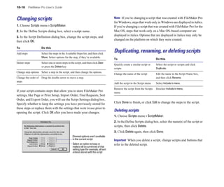 10-10 FileMaker Pro User’s Guide
Changing scripts
1. Choose Scripts menu > ScriptMaker.
2. In the Define Scripts dialog box, select a script name.
3. In the Script Definition dialog box, change the script steps, and
then click OK.
To Do this
Add steps Select the steps in the Available Steps list, and then click
Move. Select options for the step, if they’re available.
Delete steps Select one or more steps in the script, and then click Clear
or press the Delete key
Change step options Select a step in the script, and then change the options.
Change the order of Drag the double arrow to move a step.
steps
If your script contains steps that allow you to store FileMaker Pro
settings, like Page or Print Setup, Import Order, Find Requests, Sort
Order, and Export Order, you will see the Script Settings dialog box.
Specify whether to keep the settings you have previously stored for
these steps or replace them with the settings that were in use prior to
opening the script. Click OK after you have made your changes.
Dimmedoptionsaren’tavailable
in the current script
Select an option to keep or
replace all occurrences of that
setting type (for example, all sort
orders) stored with the script
Note If you’re changing a script that was created with FileMaker Pro
for Windows, steps that work only in Windows are displayed in italics.
If you’re changing a script that was created with FileMaker Pro for the
Mac OS, steps that work only on a Mac OS–based computer are
displayed in italics. Options that are displayed in italics may only be
changed on the platform on which they were created.
Duplicating, renaming, or deleting scripts
To Do this
Quickly create a similar script or Select the script or scripts and click
scripts Duplicate.
Change the name of the script Edit the name in the Script Name box,
and then click Rename.
Add the script to the Script menu Select Include in menu.
Remove the script from the Scripts Deselect Include in menu.
menu
Click Done to finish, or click Edit to change the steps in the script.
Deleting scripts
1. Choose Scripts menu > ScriptMaker.
2. In the Define Scripts dialog box, select the name(s) of the script or
scripts, then click Delete.
3. Click Delete again, then click Done.
Important When you delete a script, change scripts and buttons that
refer to the deleted script.
 