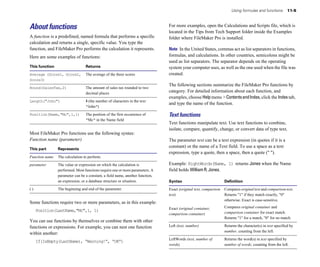Using formulas and functions 11-5
About functions
A function is a predefined, named formula that performs a specific
calculation and returns a single, specific value. You type the
function, and FileMaker Pro performs the calculation it represents.
Here are some examples of functions:
This function Returns
Average (Score1, Score2, The average of the three scores
Score3)
Round(SalesTax,2) The amount of sales tax rounded to two
decimal places
Length("John") 4 (the number of characters in the text
"John")
Position(Name,"Mc",1,1) The position of the first occurrence of
"Mc" in the Name field
Most FileMaker Pro functions use the following syntax:
Function name (parameter)
This part Represents
Function name The calculation to perform.
parameter The value or expression on which the calculation is
performed. Most functions require one or more parameters. A
parameter can be a constant, a field name, another function,
an expression, or a database structure or situation.
( ) The beginning and end of the parameter.
Some functions require two or more parameters, as in this example:
Position(LastName,"Mc",1, 1)
You can use functions by themselves or combine them with other
functions or expressions. For example, you can nest one function
within another:
If(IsEmpty(LastName), “Warning!”, “OK”)
For more examples, open the Calculations and Scripts file, which is
located in the Tips from Tech Support folder inside the Examples
folder where FileMaker Pro is installed.
Note In the United States, commas act as list separators in functions,
formulas, and calculations. In other countries, semicolons might be
used as list separators. The separator depends on the operating
system your computer uses, as well as the one used when the file was
created.
The following sections summarize the FileMaker Pro functions by
category. For detailed information about each function, and
examples, choose Help menu >ContentsandIndex, click the Indextab,
and type the name of the function.
Text functions
Text functions manipulate text. Use text functions to combine,
isolate, compare, quantify, change, or convert data of type text.
The parameter text can be a text expression (in quotes if it is a
constant) or the name of a Text field. To use a space as a text
expression, type a quote, then a space, then a quote (" ").
Example: RightWords(Name, 1) returns Jones when the Name
field holds William R. Jones.
Syntax Definition
Exact (original text, comparison Compares original text and comparison text.
text) Returns "1" if they match exactly, "0"
otherwise. Exact is case-sensitive.
Exact (original container, Compares original container and
comparison container) comparison container for exact match.
Returns "1" for a match, "0" for no match.
Left (text, number)
number, counting from the left.
Returns the character(s) in text specified by
LeftWords (text, number of
words)
Returns the word(s) in text specified by
number of words, counting from the left.
 
