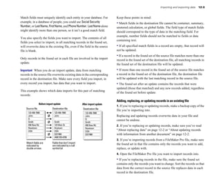 Match fields must uniquely identify each entity in your database. For
example, in a database of people, you could use Social Security
Number, or LastName, FirstName, and PhoneNumber. LastNamealone
might identify more than one person, so it isn’t a good match field.
You also specify the fields you want to import. The contents of all
fields you select to import, in all matching records in the found set,
will overwrite data in the existing file, even if the field in the source
file is blank.
Only records in the found set in each file are involved in the import
update.
Important When you do an import update, data from matching
records in the source file overwrite existing data in the corresponding
record in the destination file. Make sure every field you import, in
every record you import, has data that you want to import.
This example shows which data imports for this pair of matching
records:
Before import update After import update
Source file Destination file Destination file
123-456-7890
John
Q
Smith
456 New Rd.
Newtown
USA
123-456-7890
John
Smith
123 Main St.
Anytown
USA
3/3/1960
(408) 555-6789
123-456-7890
John
Q
Smith
456 New Rd.
Newtown
USA
3/3/1960
ø
ø
ø
Match fields are Fields that don’t import
indicated by are indicated by a null
double arrows symbol (ø)
Importing and exporting data 12-3
Keep these points in mind:
• Match fields in the destination file cannot be container, summary,
unstored calculation, or global fields. The field type of match fields
should correspond to the type of data in the matching field. For
example, number fields should not be matched to fields or data
containing text.
• If all specified match fields in a record are empty, that record will
not be updated.
• If a record in the found set of the source file matches more than one
record in the found set of the destination file, all matching records in
the found set of the destination file will be updated.
• If more than one record in the found set of the source file matches
a record in the found set of the destination file, the destination file
will be updated with the last matching record in the source file.
• The found set after an update contains the records that were
updated (those that matched) and any new records added, regardless
of the found set before update.
Adding, replacing, or updating records in an existing file
1. If you’re replacing or updating records, make a backup copy of the
file you’re importing into.
Replacing and updating records overwrite data in your file and
cannot be undone.
2. If you’re replacing or updating records, make sure you’ve read
“About replacing data” on page 12-2 or “About updating records
with information from another document” on page 12-2.
3. If you’re importing records from a FileMaker Pro file, make sure
the found set in that file contains only the records you want to add,
replace, or update with.
4. Open the FileMaker Pro file you want to import records into.
• If you’re replacing records in the file, make sure the found set
contains only the records you want to change. Sort the records so that
data from the correct record in the source file replaces data in each
record in the destination file.
 
