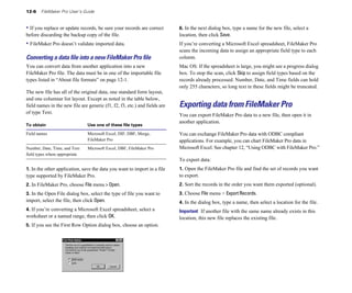 12-6 FileMaker Pro User’s Guide
• If you replace or update records, be sure your records are correct
before discarding the backup copy of the file.
• FileMaker Pro doesn’t validate imported data.
Converting a data ﬁle into a new FileMaker Pro ﬁle
You can convert data from another application into a new
FileMaker Pro file. The data must be in one of the importable file
types listed in “About file formats” on page 12-1.
The new file has all of the original data, one standard form layout,
and one columnar list layout. Except as noted in the table below,
field names in the new file are generic (f1, f2, f3, etc.) and fields are
of type Text.
To obtain Use one of these file types
Field names Microsoft Excel, DIF, DBF, Merge,
FileMaker Pro
Number, Date, Time, and Text Microsoft Excel, DBF, FileMaker Pro
field types where appropriate
1. In the other application, save the data you want to import in a file
type supported by FileMaker Pro.
2. In FileMaker Pro, choose File menu > Open.
3. In the Open File dialog box, select the type of file you want to
import, select the file, then click Open.
4. If you’re converting a Microsoft Excel spreadsheet, select a
worksheet or a named range, then click OK.
5. If you see the First Row Option dialog box, choose an option.
6. In the next dialog box, type a name for the new file, select a
location, then click Save.
If you’re converting a Microsoft Excel spreadsheet, FileMaker Pro
scans the incoming data to assign an appropriate field type to each
column.
Mac OS: If the spreadsheet is large, you might see a progress dialog
box. To stop the scan, click Skip to assign field types based on the
records already processed. Number, Date, and Time fields can hold
only 255 characters, so long text in these fields might be truncated.
Exporting data from FileMaker Pro
You can export FileMaker Pro data to a new file, then open it in
another application.
You can exchange FileMaker Pro data with ODBC compliant
applications. For example, you can chart FileMaker Pro data in
Microsoft Excel. See chapter 12, “Using ODBC with FileMaker Pro.”
To export data:
1. Open the FileMaker Pro file and find the set of records you want
to export.
2. Sort the records in the order you want them exported (optional).
3. Choose File menu > Export Records.
4. In the dialog box, type a name, then select a location for the file.
Important If another file with the same name already exists in this
location, this new file replaces the existing file.
 