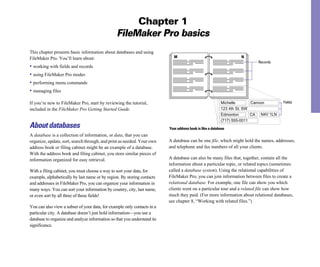 Chapter 1
FileMaker Pro basics
This chapter presents basic information about databases and using
FileMaker Pro. You’ll learn about:
• working with fields and records
• using FileMaker Pro modes
• performing menu commands
• managing files
If you’re new to FileMaker Pro, start by reviewing the tutorial,
included in the FileMaker Pro Getting Started Guide.
About databases
A database is a collection of information, or data, that you can
organize, update, sort, search through, and print as needed. Your own
address book or filing cabinet might be an example of a database.
With the address book and filing cabinet, you store similar pieces of
information organized for easy retrieval.
With a filing cabinet, you must choose a way to sort your data, for
example, alphabetically by last name or by region. By storing contacts
and addresses in FileMaker Pro, you can organize your information in
many ways. You can sort your information by country, city, last name,
or even sort by all three of these fields!
You can also view a subset of your data, for example only contacts in a
particular city. A database doesn’t just hold information—you use a
database to organize and analyze information so that you understand its
significance.
M
Michelle Cannon
123 4th St. SW
Edmonton
(717) 555-0011
CA N4V 1LN
Records
N
Fields
Your address book is like a database
A database can be one file, which might hold the names, addresses,
and telephone and fax numbers of all your clients.
A database can also be many files that, together, contain all the
information about a particular topic, or related topics (sometimes
called a database system). Using the relational capabilities of
FileMaker Pro, you can join information between files to create a
relational database. For example, one file can show you which
clients went on a particular tour and a related file can show how
much they paid. (For more information about relational databases,
see chapter 8, “Working with related files.”)
 