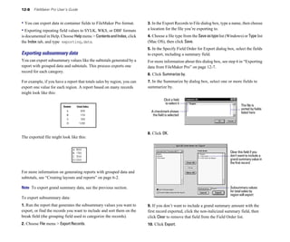 12-8 FileMaker Pro User’s Guide
• You can export data in container fields to FileMaker Pro format.
• Exporting repeating field values to SYLK, WKS, or DBF formats
is documented in Help. Choose Helpmenu > ContentsandIndex, click
the Index tab, and type exporting,data.
Exporting subsummary data
You can export subsummary values like the subtotals generated by a
report with grouped data and subtotals. This process exports one
record for each category.
For example, if you have a report that totals sales by region, you can
export one value for each region. A report based on many records
might look like this:
The exported file might look like this:
For more information on generating reports with grouped data and
subtotals, see “Creating layouts and reports” on page 6-2.
Note To export grand summary data, see the previous section.
To export subsummary data:
1. Run the report that generates the subsummary values you want to
export, or find the records you want to include and sort them on the
break field (the grouping field used to categorize the records).
2. Choose File menu > Export Records.
3. In the Export Records to File dialog box, type a name, then choose
a location for the file you’re exporting to.
4. Choose a file type from the Saveastypelist (Windows) or Type list
(Mac OS), then click Save.
5. In the Specify Field Order for Export dialog box, select the fields
to export, including a summary field.
For more information about this dialog box, see step 6 in “Exporting
data from FileMaker Pro” on page 12-7.
6. Click Summarize by.
7. In the Summarize by dialog box, select one or more fields to
summarize by.
Click a field
to select it
The file is
sorted by fields
A checkmark shows listed here
the field is selected
8. Click OK.
Clear this field if you
don’t want to include a
grandsummaryvaluein
the first record
Subsummary values
for total sales by
region will export
9. If you don’t want to include a grand summary amount with the
first record exported, click the non-italicized summary field, then
click Clear to remove that field from the Field Order list.
10. Click Export.
 