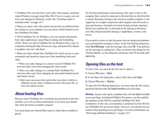 • FileMaker Pro saves the host’s sort order, find requests, and print
setup (Windows) or page setup (Mac OS). If you’re a guest, you can
save your settings by defining a script. See “Creating scripts to
automate tasks” on page 10-1.
• When you share a file with system formats that are different from
the settings on your computer, you can choose which formats to use.
See FileMaker Pro Help.
• With FileMaker Pro for Windows, you can include information
from other applications using Object Linking and Embedding
(OLE). When you share FileMaker Pro for Windows files, users of
computers running the Mac OS can cut, copy, and paste OLE objects
as graphics, but can’t edit them.
• When you share related files, FileMaker Pro limits access to some
commands and records to keep users from interfering with each
other.
• When you make changes to a master record, FileMaker Pro
prevents other users from changing the same record.
• When you make changes to a related field, FileMaker Pro
prevents other users from changing the associated related record
and master record.
• Other users can access the record after you select a field in a
different record, select a different record in the same file, or
leave the master record.
About hosting files
Because many FileMaker Pro commands are processed on the host
machine, you will see better performance if you host your shared
files from the fastest available computer.
You must keep your shared file(s) open to make them available to
guests.
Sharing databases on a network 13-3
For the best performance when hosting a file, open it first on the
computer that is directly connected to the hard disk on which the file
is stored. Remotely hosting a file stored on another computer is not
supported, as it might compromise data integrity and will result in
poor performance. Examples of remote hosting include opening a
Multi-User-enabled file via the built-in file sharing in Windows,
over Mac OS personal file sharing or AppleShare, or from a file
server.
If you need to contact or alert the guests who are using your database,
you can broadcast messages to them. In the File Sharing dialog box,
click SendMessage. Type the message, then click OK. Your guest(s)
see the message in a dialog box. They can dismiss the dialog box by
clicking Cancel—or the dialog box dismisses itself 30 seconds after
appearing.
Opening files as the host
To host a file, you must be the first user to open it.
1. Choose File menu > Open.
2. In the Open File dialog box, select a file, then click Open.
3. Choose File menu > Sharing.
To open the File Sharing dialog box, you must open the file using a
password that provides the Export records access privilege.
Warning Anyone who opens a database file with the Export records
access privilege, including FileMaker Pro guests, can then publish
the database on the Web by enabling FileMaker Pro Web
Companion. In this case, your database is protected over the Web by
any FileMaker Pro access privileges. However, you should exercise
caution when granting access privileges. For more information, see
“Protecting published databases” on page 12-5.
 