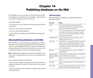 Chapter 14
Publishing databases on the Web
With FileMaker Pro, you can make your data available on the Web.
For example, you can publish an events calendar, so that customers
can access the information using a web browser.
This chapter explains:
• how web users can access and work with your data on the Internet
or an intranet
• what web users need to access databases
• what you need to publish databases
• how to publish your databases using FileMaker Pro Instant Web
Publishing
About publishing databases on the Web
With FileMaker Pro, you can publish your databases on the World
Wide Web (or an intranet) using FileMaker Pro Web Companion.
You don’t need any additional software—anyone with web browser
software and access to the Internet or an intranet can view, edit, sort,
or search your database, if you give them access privileges.
Note FileMaker Pro documentation uses the term publishing on the
Web to refer to databases that users can access on the Internet or on
an intranet.
You can publish a database on the Web to:
• make your data available to many people, using almost any kind of
computer, anywhere in the world. (You can, however, restrict access
to the file.)
• access your data from many locations, for example, while traveling
or working at home.
Web terminology
Before publishing your database, you should understand the
following concepts.
This term Means
Internet A network of computers joined by data lines that
communicate using common software standards. The
World Wide Web is part of the Internet.
Intranet A network of computers used to share information within
one company or workgroup. For example, a corporate
intranet can connect world-wide sales offices. Intranets
can be linked to the Internet.
World Wide Web A large collection of documents, or pages, stored on
computers called web servers.
Web server A computer that is connected to the Internet or an intranet,
and has a web server application installed on it. Web
server applications deliver web pages and associated files
to web browsers. The FileMaker Pro Web Companion is
a web server application.
Web page A document that resides on a web server. Web pages
contain HTML.
Hypertext Markup A system of codes or tags that define how a web browser
Language (HTML) displays information in a web page.
Web site A group of web pages that are linked together on a web
server.
Home page The first web page that users see when they connect to a
web site.
Web browser
Explorer and Netscape Navigator are browsers.
A software application that displays web pages. Internet
 