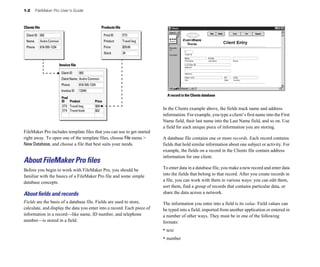1-2 FileMaker Pro User’s Guide
Clients file Products file
Invoice file
002
Client ID
Andre Common
Client Name
818-555-1234
Phone
Prod
ID Product
ET3
Price
Travel bag $29
ET4 Travel book $32
12345
Invoice ID
ET3
Prod ID
Travel bag
Product
$29.00
Price
002
Client ID
Andre Common
Name
818-555-1234
Phone
34
Stock
FileMaker Pro includes template files that you can use to get started
right away. To open one of the template files, choose File menu >
New Database, and choose a file that best suits your needs.
About FileMaker Pro files
Before you begin to work with FileMaker Pro, you should be
familiar with the basics of a FileMaker Pro file and some simple
database concepts.
About ﬁelds and records
Fields are the basis of a database file. Fields are used to store,
calculate, and display the data you enter into a record. Each piece of
information in a record—like name, ID number, and telephone
number—is stored in a field.
A record in the Clients database
In the Clients example above, the fields track name and address
information. For example, you type a client’s first name into the First
Name field, their last name into the Last Name field, and so on. Use
a field for each unique piece of information you are storing.
A database file contains one or more records. Each record contains
fields that hold similar information about one subject or activity. For
example, the fields on a record in the Clients file contain address
information for one client.
To enter data in a database file, you make a new record and enter data
into the fields that belong to that record. After you create records in
a file, you can work with them in various ways: you can edit them,
sort them, find a group of records that contains particular data, or
share the data across a network.
The information you enter into a field is its value. Field values can
be typed into a field, imported from another application or entered in
a number of other ways. They must be in one of the following
formats:
• text
• number
 