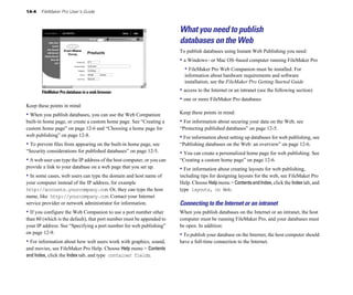 14-4 FileMaker Pro User’s Guide
FileMaker Pro database in a web browser
Keep these points in mind:
• When you publish databases, you can use the Web Companion
built-in home page, or create a custom home page. See “Creating a
custom home page” on page 12-6 and “Choosing a home page for
web publishing” on page 12-8.
• To prevent files from appearing on the built-in home page, see
“Security considerations for published databases” on page 12-5.
• A web user can type the IP address of the host computer, or you can
provide a link to your database on a web page that you set up.
• In some cases, web users can type the domain and host name of
your computer instead of the IP address, for example
http://accounts.yourcompany.com. Or, they can type the host
name, like http://yourcompany.com. Contact your Internet
service provider or network administrator for information.
• If you configure the Web Companion to use a port number other
than 80 (which is the default), that port number must be appended to
your IP address. See “Specifying a port number for web publishing”
on page 12-9.
• For information about how web users work with graphics, sound,
and movies, see FileMaker Pro Help. Choose Help menu > Contents
and Index, click the Index tab, and type container fields.
What you need to publish
databases on the Web
To publish databases using Instant Web Publishing you need:
• a Windows– or Mac OS–based computer running FileMaker Pro
• FileMaker Pro Web Companion must be installed. For
information about hardware requirements and software
installation, see the FileMaker Pro Getting Started Guide
• access to the Internet or an intranet (see the following section)
• one or more FileMaker Pro databases
Keep these points in mind:
• For information about securing your data on the Web, see
“Protecting published databases” on page 12-5.
• For information about setting up databases for web publishing, see
“Publishing databases on the Web: an overview” on page 12-6.
• You can create a personalized home page for web publishing. See
“Creating a custom home page” on page 12-6.
• For information about creating layouts for web publishing,
including tips for designing layouts for the web, see FileMaker Pro
Help. Choose Help menu > ContentsandIndex, click the Index tab, and
type layouts, on Web.
Connecting to the Internet or an intranet
When you publish databases on the Internet or an intranet, the host
computer must be running FileMaker Pro, and your databases must
be open. In addition:
• To publish your database on the Internet, the host computer should
have a full-time connection to the Internet.
 