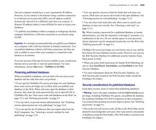 The host computer should have a static (permanent) IP address.
However, if you connect to the Internet using a modem connection
to an Internet service provider (ISP), your IP address could be
dynamically allocated (it is different each time you connect). A
dynamic IP address makes it more difficult for users to locate your
databases.
• To publish your database within a company or workgroup, the host
computer should have a full-time connection to an intranet using
TCP/IP.
Important It is strongly recommended that you publish your database
on a computer with a full-time Internet or intranet connection. You
can publish databases without a full-time connection, but they are
only available to users when your computer is connected to the
Internet or an intranet.
If you are not sure of the type of access available to you, consult your
Internet service provider or network administrator. For more
information, choose Help menu > FileMaker on the Web.
Protecting published databases
When you publish a database, you can limit who can access your
database and the tasks that users can perform:
• If you specify FileMaker Pro access privileges for your database,
those same access privileges are in effect when you publish your
database on the Web. When web users open the database in their
browser, they enter the same password they use to open the file in
FileMaker Pro. See “How users work with databases on the Web” on
page 12-3, and “Defining passwords” on page 9-1.
• You can allow or prevent remote administration. See “Enabling
remote administration for web publishing” on page 12-8.
• You can specify the IP addresses that can request data from the
Web Companion. See “Selecting a security method for web
publishing” on page 12-9.
Publishing databases on the Web 14-5
• You can specify a layout to limit the fields that web users can
access. (Web users can access all records in the open database.) See
“Choosing layouts for web publishing” on page 12-12.
• You can select web styles that only allow users to search your
database or enter new records. See “Choosing a web style” on
page 12-11.
Tip When creating a password for a published database or remote
administration, use only the characters A through Z, numerals, or a
combination of the two. Do not include spaces in your password.
(Some characters may be interpreted incorrectly over the Web.) See
“Defining passwords” on page 9-1.
FileMaker Pro access privileges are convenient, easy to use, and the
best choice for most database security needs. However, you can use
the Web Security Database for additional security features. Keep
these points in mind:
• When you select field restrictions for Instant Web Publishing, be
sure to clear ExactSearch, ExactUpdate, and ExactDelete in the Web
Security Database.
• For more information about the Web Security Database, see
Web Security.pdf, located in the Web Security folder (inside the
FileMaker Pro folder).
Security considerations for published databases
Keep these security issues in mind when publishing databases:
• Warning Users who open a database with the Exportrecords access
privilege, including FileMaker Pro guests, can publish the database
(by enabling FileMaker Pro Web Companion on their computers).
Use caution when granting access privileges to guests. See “Defining
passwords” on page 9-1.
• Due to the way web servers work, all files in the Web folder can be
deleted by knowledgeable web users. Don’t put sensitive documents
or databases inside the Web folder. (The Web folder is located in the
FileMaker Pro folder.)
 