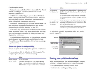 Publishing databases on the Web 14-13
Keep these points in mind:
• The layout you choose for Form View is also used for New Record
and Edit Record pages. See “About browser views for web
publishing” on page 12-14.
• For Table View and Search pages, you can choose All Fields (no
layout) to display all the fields defined in the database, in the order
they were created. However, in most cases, you should specify a
layout with the fields you want web users to see.
• Related fields don’t display if you choose All Fields (no layout). For
more information about displaying related fields, see “Security
considerations for published databases” on page 12-5.
• For the Search page, choose a layout that doesn’t include summary,
global, or container fields. If your layout includes these field types,
users can’t enter search criteria into the fields, even though they
display in the web browser.
• For more information about layouts for web publishing, including
tips for designing layouts for the web, see FileMaker Pro Help.
Choose Help menu > ContentsandIndex, click the Index tab, and type
layouts,on Web.
Setting sort options for web publishing
You can set options for the Sort page that appears in a web browser.
To set sort options, click the Sort tab in the Web Companion View
Setup dialog box, then choose one of the following:
To Select
Disable sorting in Do not sort records
the web browser This option speeds up access to the database. Records
display in the order they were added to the database. The
Sort button does not appear in Table View or Form View.
To Select
Let users define Userdefinessortingbyspecifiedfieldsinthebrowser. Click
how data is sorted Specify to choose the fields, then click OK in the Specify
Sort dialog box.
If a user sorts records, it doesn’t affect the record order
for other users. Users are limited to sorting on the fields
you choose.
Sort records before Predefined sorting by specified fields before downloading to
they display in the thebrowser. Click Specify to choose the fields, then click
web browser OK in the Specify Sort dialog box.
Records always display in the order you choose. The Sort
button doesn’t appear in Table View or Form View.
For information about sort fields and sort orders, see “Sorting
records” on page 3-8.
Click Sort
Choose an option
for the Sort page
Sort fields that
you specify
Testing your published database
Before notifying users that your published database is available,
verify that it looks and functions as you expect. For example:
• Click links and buttons to display different pages.
• Test features like searching and adding records.
 