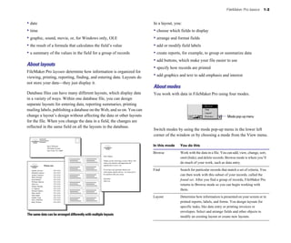 • date
• time
• graphic, sound, movie, or, for Windows only, OLE
• the result of a formula that calculates the field’s value
• a summary of the values in the field for a group of records
About layouts
FileMaker Pro layouts determine how information is organized for
viewing, printing, reporting, finding, and entering data. Layouts do
not store your data—they just display it.
Database files can have many different layouts, which display data
in a variety of ways. Within one database file, you can design
separate layouts for entering data, reporting summaries, printing
mailing labels, publishing a database on the Web, and so on. You can
change a layout’s design without affecting the data or other layouts
for the file. When you change the data in a field, the changes are
reflected in the same field on all the layouts in the database.
Steve Williams
789 Ninth Avenue
New York, NY 10001
Juanita Alvarez 555-1234
Michelle Cannon 555-1234
Andre Common 555-1234
Marie Durand 555-1234
Jean Durand 555-1234
William Johnson 555-1234
John Lee 555-1234
Patrick Murphy 555-1234
Le Nguyen 555-1234
Kentaro Ogawa 555-1234
Mary Smith 555-1234
John Smith 555-1234
Sophie Tang 555-1234
Steve Williams 555-1234
Betty Wilson 555-1234
Phone List
Dear Sophie,
Thank you for reserving a cruise with us. We
value your business and appreciate the
opportunity to serve you.
If you have any questions about your
reservations, please call us—we want you to
be satisfied with your cruise.
Sincerely,
John Lee
The same data can be arranged differently with multiple layouts
FileMaker Pro basics 1-3
In a layout, you:
• choose which fields to display
• arrange and format fields
• add or modify field labels
• create reports, for example, to group or summarize data
• add buttons, which make your file easier to use
• specify how records are printed
• add graphics and text to add emphasis and interest
About modes
You work with data in FileMaker Pro using four modes.
Mode pop-up menu
Switch modes by using the mode pop-up menu in the lower left
corner of the window or by choosing a mode from the View menu.
In this mode You do this
Browse Work with the data in a file. You can add, view, change, sort,
omit (hide), and delete records. Browse mode is where you’ll
do much of your work, such as data entry.
Find Search for particular records that match a set of criteria. You
can then work with this subset of your records, called the
found set. After you find a group of records, FileMaker Pro
returns to Browse mode so you can begin working with
them.
Layout Determine how information is presented on your screen or in
printed reports, labels, and forms. You design layouts for
specific tasks, like data entry or printing invoices or
envelopes. Select and arrange fields and other objects to
modify an existing layout or create new layouts.
 