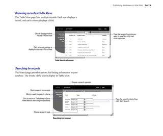 Publishing databases on the Web 14-15
Browsing records in Table View
The Table View page lists multiple records. Each row displays a
record, and each column displays a field.
Click to display the first Type the range of records you
record in Form View want to view (like 1-5), then
click the arrow
Click a record number to
display the record in Form View
Table View in a browser
Searching for records
The Search page provides options for finding information in your
database. The results of the search display in Table View.
Click to search for records
Click to reset the search criteria
Click to return to Table View or Form
Choose a search operator
Type the search criteria, then
View without searching the database click Start Search
Choose a search type
Searching in a browser
 