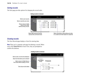 14-16 FileMaker Pro User’s Guide
Sorting records
The Sort page provides options for changing the record order.
Sorting records in a browser
Click to sort records
Click to reset the sort order
Click to return to Table
View or Form View
without sorting records
Select ascending or descending sort order,
Select field names for the first,
second, third, and fourth sorts
Creating records
The New Record page displays a form for entering data.
Note There isn’t a separate web page for deleting a record. When
users click Delete Record in Form View, they are prompted to
confirm the deletion.
Creating records in a browser
or a custom sort order based on a value list
Click to add a record to the database
Clear the information you’ve entered
Click to return to Table View or
Form View without adding a record
Enter data into the fields
 