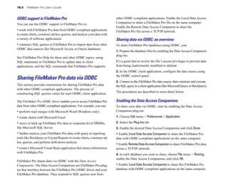 15-2 FileMaker Pro User’s Guide
ODBC support in FileMaker Pro
You can use the ODBC support in FileMaker Pro to:
• work with FileMaker Pro data from ODBC-compliant applications
to create charts, construct ad-hoc queries, and analyze your data with
a variety of software applications
• construct SQL queries in FileMaker Pro to import data from other
ODBC data sources like Microsoft Access or Oracle databases
See FileMaker Pro Help for these and other ODBC topics: using
SQL statements in FileMaker Pro to update data in client
applications, and the SQL commands that FileMaker Pro supports.
Sharing FileMaker Pro data via ODBC
This section provides instructions for sharing FileMaker Pro data
with other ODBC-compliant applications. The process of
constructing SQL queries varies for each ODBC client application.
The FileMaker Pro ODBC driver enables you to access FileMaker Pro
data from other ODBC-compliant applications. For example, you can:
• perform mail merges with Microsoft Word (Windows only)
• create charts with Microsoft Excel
• move or back up FileMaker Pro data to corporate-level DBMSs,
like Microsoft SQL Server
• further analyze your FileMaker Pro data with query or reporting
tools like BrioQuery or Crystal Reports to create charts, construct ad-
hoc queries, and perform drill-down analysis
• create a Microsoft Visual Basic application that shares information
with FileMaker Pro
FileMaker Pro shares data via ODBC with the Data Access
Companions. The Data Access Companions are FileMaker Pro plug-
ins that interface between the FileMaker Pro ODBC driver and your
FileMaker Pro database. They respond to SQL queries sent from
other ODBC-compliant applications. Enable the Local Data Access
Companion to share a FileMaker Pro file on the same computer.
Enable the Remote Data Access Companion to share the
FileMaker Pro file across a TCP/IP network.
Sharing data via ODBC: an overview
To share FileMaker Pro databases using ODBC, you:
1. Prepare the database files by enabling the Data Access Companion
plug-ins.
It’s a good idea to review the file’s access privileges to prevent data
from being inadvertently modified or deleted.
2. In the ODBC client application, configure the data source using
the ODBC control panel.
3. Connect to the FileMaker Pro data source, then construct and execute
theSQLqueryinaclientapplication(likeMicrosoftQueryorBrioQuery).
The procedures are described in more detail below.
Enabling the Data Access Companions
To share your data via ODBC, start by enabling the Data Access
Companion plug-ins:
1. Choose Edit menu > Preferences > Application.
2. Select the Plug-Ins tab.
3. Enable the desired Data Access Companions and click Done.
• Enable Local Data Access Companion to share the FileMaker Pro
data with ODBC-compliant applications on the same computer.
• Enable RemoteDataAccessCompanion to share FileMaker Pro data
across a TCP/IP network.
4. In each database you want to share, choose File menu > Sharing,
enable the Data Access Companions, and click OK.
• Enable Local Data Access Companion to share this FileMaker Pro
database with ODBC-compliant applications on the same computer.
 