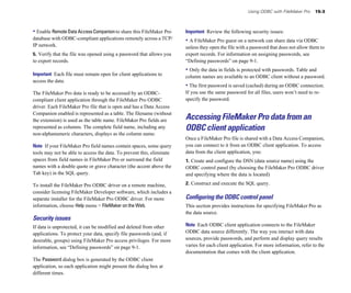 • Enable RemoteDataAccessCompanionto share this FileMaker Pro
database with ODBC-compliant applications remotely across a TCP/
IP network.
5. Verify that the file was opened using a password that allows you
to export records.
Important Each file must remain open for client applications to
access the data.
The FileMaker Pro data is ready to be accessed by an ODBC-
compliant client application through the FileMaker Pro ODBC
driver. Each FileMaker Pro file that is open and has a Data Access
Companion enabled is represented as a table. The filename (without
the extension) is used as the table name. FileMaker Pro fields are
represented as columns. The complete field name, including any
non-alphanumeric characters, displays as the column name.
Note If your FileMaker Pro field names contain spaces, some query
tools may not be able to access the data. To prevent this, eliminate
spaces from field names in FileMaker Pro or surround the field
names with a double quote or grave character (the accent above the
Tab key) in the SQL query.
To install the FileMaker Pro ODBC driver on a remote machine,
consider licensing FileMaker Developer software, which includes a
separate installer for the FileMaker Pro ODBC driver. For more
information, choose Help menu > FileMaker on the Web.
Security issues
If data is unprotected, it can be modified and deleted from other
applications. To protect your data, specify file passwords (and, if
desirable, groups) using FileMaker Pro access privileges. For more
information, see “Defining passwords” on page 9-1.
The Password dialog box is generated by the ODBC client
application, so each application might present the dialog box at
different times.
Using ODBC with FileMaker Pro 15-3
Important Review the following security issues:
• A FileMaker Pro guest on a network can share data via ODBC
unless they open the file with a password that does not allow them to
export records. For information on assigning passwords, see
“Defining passwords” on page 9-1.
• Only the data in fields is protected with passwords. Table and
column names are available to an ODBC client without a password.
• The first password is saved (cached) during an ODBC connection.
If you use the same password for all files, users won’t need to re-
specify the password.
Accessing FileMaker Pro data from an
ODBC client application
Once a FileMaker Pro file is shared with a Data Access Companion,
you can connect to it from an ODBC client application. To access
data from the client application, you:
1. Create and configure the DSN (data source name) using the
ODBC control panel (by choosing the FileMaker Pro ODBC driver
and specifying where the data is located)
2. Construct and execute the SQL query.
Conﬁguring the ODBC control panel
This section provides instructions for specifying FileMaker Pro as
the data source.
Note Each ODBC client application connects to the FileMaker
ODBC data source differently. The way you interact with data
sources, provide passwords, and perform and display query results
varies for each client application. For more information, refer to the
documentation that comes with the client application.
 
