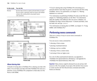 1-4 FileMaker Pro User’s Guide
In this mode You do this
Preview See how data in forms or reports will look before you print.
Preview mode is especially useful for layouts with multiple
columns (like mailing labels) and grouped reports
with summaries.
Browse mode
Layout mode
Find mode
Preview mode
About sharing data
A benefit of storing data in FileMaker Pro is sharing your data with
others. You can share your data with other FileMaker Pro users on a
network, or use a FileMaker Pro companion to share data over the
Web or with ODBC.
• If you’re sharing data using FileMaker Pro networking on a
network and have more than ten guests, you must host the files using
FileMaker Server. For information, see chapter 13, “Sharing
databases on a network.”
• For information on publishing FileMaker Pro data on the Web, see
chapter 14, “Publishing databases on the Web.” For information
about the number of IP addresses that can access a database, see
FileMaker Pro Help. Choose Help menu > Contents and Index, click
the Index tab, and type guests.
• For information on sharing data via ODBC, see chapter 15, “Using
ODBC with FileMaker Pro.”
Performing menu commands
There are a variety of ways to access menu commands in
FileMaker Pro.
You can access a menu command by:
• choosing it from a menu
• pressing a keyboard shortcut
• clicking a tool on a toolbar
• choosing it from a context menu
• activating it from an Apple event
For a list of often-used keyboard shortcuts, see appendix C,
“FileMaker Pro Quick Reference (Windows),” and appendix D,
“FileMaker Pro Quick Reference (Mac OS).”
Important Menu choices might be dimmed if you do not have full
access to a file. For example, if you open a file and don’t have access
to create records, the New Record menu command and toolbar
button are dimmed.
 