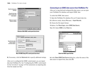 15-6 FileMaker Pro User’s Guide
Specify advanced
settings
Specify the data
source name and
description
Select to import
column names
Windows 32bit ODBC control panel (text driver)
Specify the data
source name
and description
Mac OS ODBC Setup PPC control panel (text driver)
6. If necessary, click the Advanced tab to specify additional settings.
After you’ve configured the ODBC control panel, you can import
data into FileMaker Pro. See “Configuring the ODBC control panel
for the Text driver” on page 12-9 for instructions on importing data
from the sample text files.
Connecting to an ODBC data source from FileMaker Pro
After you’ve specified and configured the data source, you can open
your FileMaker Pro database and import ODBC data.
To select the ODBC data source:
1. Open the FileMaker Pro database file you’ll import data into.
2. In Browse mode, choose File menu > Import Records.
3. Choose the file import format.
Windows: For Files of type, select ODBC Data Source.
Mac OS: Select ODBC in the Show list.
Select the ODBC import file filter
4. In the Select ODBC Data Source dialog box, select the name of the
data source to import from, then click OK.
 