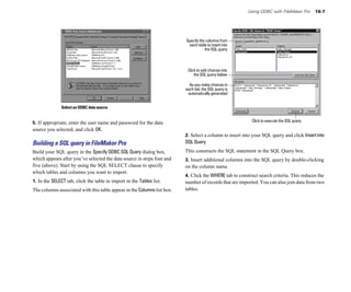 Using ODBC with FileMaker Pro 15-7
Select an ODBC data source
5. If appropriate, enter the user name and password for the data
source you selected, and click OK.
Building a SQL query in FileMaker Pro
Build your SQL query in the Specify ODBC SQL Query dialog box,
which appears after you’ve selected the data source in steps four and
five (above). Start by using the SQL SELECT clause to specify
which tables and columns you want to import.
1. In the SELECT tab, click the table to import in the Tables list.
The columns associated with this table appear in the Columns list box.
Specify the columns from
each table to insert into
the SQL query
Click to add choices into
the SQL query below
As you make choices in
each tab, the SQL query is
automatically generated
Click to execute the SQL query
2. Select a column to insert into your SQL query and click Insertinto
SQL Query.
This constructs the SQL statement in the SQL Query box.
3. Insert additional columns into the SQL query by double-clicking
on the column name.
4. Click the WHERE tab to construct search criteria. This reduces the
number of records that are imported. You can also join data from two
tables.
 