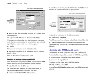 15-10 FileMaker Pro User’s Guide
Click Guess to insert column names
Select to
retrieve column
names from the
ODBC table
6. Select the Date_Sold column and verify that the Type and Mask
values are correct.
The Type should be Date, and the Mask should be m/d/yy.
When importing columns that store date information, you should
verify that the driver recognizes the correct column type and mask,
especially if the data source is from a Unix computer.
7. Click OK.
This saves the information for the Sales_Data table.
8. Specify the information for the Salespeople table by following
steps 2-7 above.
Click the close box to close the control panel.
Specifying the tables and columns in the Mac OS
After choosing and configuring the ODBC text driver in the ODBC
control panel, you specify the tables and columns to import.
1. In the Mac OS, click the Define tab.
The Sales_Data table appears in the Table pop-up menu. If
Salespeople appears, switch to the Sales_Data table.
2. Select the Column Names in First Line checkbox.
3. For column information, click the Guessbutton. The ODBC driver
retrieves the column names from the specified table.
Click Guess to insert column names
Select to
retrieve column
names from the
ODBC table
4. Specify the information for the Salespeople table.
For Table, choose Salespeople.
You’ll be prompted to save changes to the table definition. Click Yes.
5. Click the Guess button to retrieve the column names for the
Salespeople table, then click OK.ClickYesto save changes, then click
OK again.
Connecting to the ODBC Demo data source
To connect to the ODBC Demo data source from FileMaker Pro:
1. Open the Sales Reports file, located in the ODBC Example folder.
2. In Browse mode, choose File menu > Import Records.
3. Choose the file import format.
Windows: For Files of type, select ODBC Data Sources.
Mac OS: For Show, select ODBC.
4. In the SelectODBCDataSourcedialog box, select ODBCDemo, then
click OK.
 