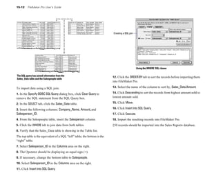 15-12 FileMaker Pro User’s Guide
The SQL query has joined information from the
Sales_Data table and the Salespeople table
To import data using a SQL join:
1. In the Specify ODBC SQL Query dialog box, click Clear Query to
remove the SQL statement from the SQL Query box.
2. In the SELECT tab, click the Sales_Data table.
3. Insert the following columns: Company_Name, Amount, and
Salesperson_ID.
4. From the Salespeople table, insert the Salesperson column.
5. Click the WHERE tab to join data from both tables.
6. Verify that the Sales_Data table is showing in the Table list.
The top table is the equivalent of a SQL “left” table; the bottom is the
“right” table.
7. Select Salesperson_ID in the Columns area on the right.
8. The Operator should be displaying an equal sign (=).
9. If necessary, change the bottom table to Salespeople.
10. Select Salesperson_ID in the Columns area on the right.
11. Click Insert into SQL Query.
Creating a SQL join
Using the WHERE SQL clause
12. Click the ORDERBY tab to sort the records before importing them
into FileMaker Pro.
13. Select the name of the column to sort by, Sales_Data.Amount.
14. Click Descending to sort the records from highest amount sold to
lowest amount sold.
15. Click Move.
16. Click Insert into SQL Query.
17. Click Execute.
18. Import the resulting records into FileMaker Pro.
250 records should be imported into the Sales Reports database.
 