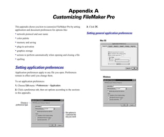 Appendix A
Customizing FileMaker Pro
This appendix shows you how to customize FileMaker Pro by setting
application and document preferences for options like:
• network protocol and user name
• color palette
• memory and saving
• plug-in activation
• graphics storage
• actions to perform automatically when opening and closing a file
• spelling
Setting application preferences
Application preferences apply to any file you open. Preferences
remain in effect until you change them.
To set application preferences:
1. Choose Edit menu >Preferences > Application.
2. Click a preference tab, then set options according to the sections
in this appendix.
Choose a
preference type
Set options to
customize the
way you work
3. Click OK.
Setting general application preferences
Mac OS
Windows
 