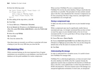 B-2 FileMaker Pro User’s Guide
4. Enter the following script:
Set Field ["Count Field", "Count Field + 1"]
If ["Count Field > 4"]
Save a copy as ["Backup Copy"]
Set Field ["Count Field", "0"]
End if
5. After adding all the steps above, click OK.
6. Click Done.
7. Choose Edit menu > Preferences > Document.
8. In the General tab (Windows) or the General pop-up menu
(Mac OS), under Whenclosing<solutionfilename>, select the Performscript
checkbox.
9. Select the script Backup.
10. Click Done.
11. Close the solution file.
Once these steps are executed, you will have a script that will create
a backup of your file every fifth time you close the file.
Maintaining files
While consistent backups are the most important form of regular
maintenance you can perform on your databases, most heavily used
databases are also good candidates for routine compression.
When you have FileMaker Pro save a compressed copy,
FileMaker Pro rewrites the entire database, fitting as much data into
each block as is possible. This procedure not only reclaims unused
space in the file, it also rebuilds the file’s structure. Compression can
be time-consuming if the file is large, however, and might be best
accomplished as an overnight task.
Saving a compressed copy
1. Make sure that you have enough room on your intended storage
media.
While a compressed copy may be significantly smaller than an
uncompressed copy, we strongly recommend that you have at least
as much free space on your intended media as the size of your
uncompressed file. It is not a good idea to fill any storage media up
to its maximum capacity.
2. Choose File menu > Save a Copy As.
3. Choose compressed copy (smaller) from the Save a drop-down list
(Windows) or Typepop-up menu (Mac OS). You can also change the
default name of the file and/or its location at this time.
4. Click Save.
Understanding ﬁle damage
In order to understand how corruption occurs, it is useful to know
how FileMaker Pro manages data.
FileMaker Pro is a disk-based application, so it does not need to load
the entire database into RAM as the file is opened. Instead, the
application transfers data as needed from the hard drive to RAM and
back; as the file is used, updated data is written from data buffers in
RAM to the hard drive. The most common cause of file damage is an
unexpected application termination. In most cases, an unexpected
 