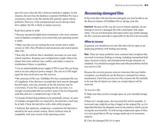 quit will occur when the file is between hard-drive updates. In this
situation, the next time the database is opened, FileMaker Pro runs a
consistency check on the file and the file typically opens without
problems. However, if the unexpected quit occurs during a hard
drive update, the file is likely to require recovery.
Keep these points in mind:
• Because unexpected application termination is the most common
cause of database corruption, try to ensure that your operating system
is stable.
• Make sure that you are running the most current and/or stable
version of .DLL files (Windows) and extensions and control panels
(Mac OS).
• Run only the software that is absolutely necessary on your most
critical machines. Keeping your configurations simple reduces the
chance that some software may conflict, and makes it easier to
troubleshoot if there is a problem.
• Use an uninterruptable power supply (UPS) if your files are being
used in an area subject to power outages. The cost of a UPS might
equal the time involved in one file recovery.
• Be conscious of file size. FileMaker Pro has a maximum file size
of 2 gigabytes. Files that have exceeded that limit may be damaged
beyond repair, since key elements of the file structure may be
overwritten. If your file is approaching the file size limit, it is
strongly recommended that you archive some of the less frequently
used data and save a compressed copy of the file.
• Consider all hard disk problems to be potentially serious. In cases
of multiple corrupted files on a hard drive, the hard drive itself may
be at fault. Check the hard drive with a disk utility program.
• Software that optimizes, compresses, or partitions the hard drive
should be the most current version. Driver software must be
compatible with your version of the operating system.
Backing up and recovering files B-3
Recovering damaged files
In the event that a file does become damaged, you may be able to use
the Recover feature of FileMaker Pro to salvage your file.
Important Because of the way the recover feature operates, do not
attempt to recover a damaged file with a third-party disk repair
utility. The use of a third-party disk repair utility may further damage
the file’s structure and make it impossible for the file to be recovered.
When to recover
In general, you should recover only files that will not open or are
displaying problems with finding and sorting.
Note There are many problems more common than corruption that
can result in incorrect finding or sorting, including mismatched field
types, incorrect criteria, and misunderstood foreign character set
standards. You should investigate these and other possibilities before
you recover a file.
Because the recovery process removes structures that may harbor
corruption, you should not use the Recover command for routine
maintenance. Each time you recover a file, examine the file carefully
to be sure that all objects are intact, as corrupt objects will be
removed.
To recover a file:
1. Make sure that you have enough space on your intended storage
media.
If there isn’t enough space, the recovered file will be unusable. A
recovered copy might be as big or bigger as the original file, so it is
important that there be adequate room on the media to which you are
saving the recovered file. As with saving compressed copies of files,
it is not a good idea to fill any storage media up to its maximum
capacity.
2. Close the damaged file if it is open.
 