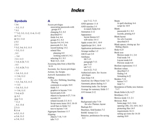 Index
Symbols
! 3-6
– 5-3, 11-3
" 5-3
" " 3-2, 3-3, 11-2, 11-4, 11-12
## 7-11
& 5-3, 11-4
( 5-3
) 5-3
* 3-2, 3-6, 5-3, 11-3
+ 5-3, 11-3
, 5-3
... 3-4
/ 5-3, 11-3
// 3-4, 6-24, 7-11
: 5-3
:: 5-3, 6-24, 7-11
; 5-3
< 3-4, 5-3, 11-3
<= 3-4, 11-3
<> 11-3
= 3-3, 3-6, 5-3, 11-3
== 3-3
> 3-4, 5-3, 11-3
>= 3-4, 11-3
? 3-4, 6-23
@ 3-2
@@ 7-11
^ 11-3
_ 5-3, 13-4
|| 7-11
¶ 11-4
≠ 5-3, 11-3
≤ 3-4, 11-3
≥ 3-4, 11-3
A
Access privileges
associating passwords with
groups 9-3
changing 9-3, 9-5
described 9-1
fields 9-4, 9-6
groups 9-1, 9-3
layouts 9-4, 9-5, 9-6
passwords 9-1, 9-6
record locking 13-2
related files
planning 8-9
working with 8-5, 9-2
selecting 9-1, 9-3
Web 14-5, 14-8
Accessing data from a third file
8-14
Accounts. See Access privileges
Actions. See Scripts
ActiveX Automation 10-1
Adding
See also Defining, Inserting,
Placing
comments to scripts 10-9
fields 5-3
graphics to layouts 7-14
layout parts 6-26
objects to layouts 6-27, 7-14
records 2-4
related records 2-5, 8-11
Script menu items 10-5, 10-10
scroll bars to fields 7-2
text to layouts 7-10
Aggregate functions 11-7
Aligning
objects 7-18, 7-19
tabs 7-13
text 7-12, 7-13
AND operator 11-4
AND searches 3-5
in match fields 8-6
Animation 2-12
Appearance
layout themes 6-5
web styles 14-11
Apple events 10-1, 10-9
AppleScript 10-1, 10-9
Application preferences A-1
Arrange toolbar 1-5
ASCII sort 3-9
Attributes
fill 7-15
paragraph 7-13
pen 7-15
tab 7-13
text 6-22, 7-12
Authorized users. See Access
privileges
Auto Enter 5-8
AutoGrid. See Object Grids 7-21
Automatic phone dialing A-3
Automating tasks. See Scripts
Average for summary fields 5-7
AVI format 2-12
B
Background color 7-14
See also Themes, layout
Backups B-1
Baselines, field borders 7-2
BASIC format 12-1
Batteries, preferences for saving
A-3
Beeps
in spell checking A-6
script for 10-9
Blank
passwords 9-1, 9-3
records, printing 4-5
Blank layout
See also Layouts
described 6-5
Blank spaces, closing up. See
Sliding objects
Body 6-25
Book icon
Browse mode 2-1, 2-4
Find mode 3-6
Layout mode 6-8
Preview mode 4-4
Boolean expressions 11-3
Boolean values
described 3-3
finding 3-4
formatting 6-22
Borders 7-14
button 7-17
field 7-1
Boundaries of fields, text, buttons
7-17
Break fields 6-26, 6-27
BrioQuery 15-2
Browse mode 1-3, 2-1
Browser, Web
home page 14-3, 14-6
opening URL 2-8, 10-9, 14-3
protecting files 14-5
requirements 14-11
setting up views for 14-10
starting 10-9
 