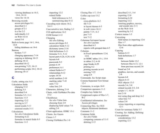 I-2 FileMaker Pro User’s Guide
viewing databases in 14-3,
14-6, 14-14
views for 14-14
Browsing records
access privileges 9-1
described 2-1
groups of 2-1
in a list 2-2
individually 2-2
on Web 14-14
sorted 3-8
Built-in home page 14-3, 14-6,
14-8
hiding databases on 14-6
Buttons
borders 7-17
changing appearance 7-14
copying or deleting 10-13
defining 10-12
described 10-12
non-printing 7-25, 10-13
performing scripts 10-2, 10-12
showing 10-13
C
Cache, setting size A-3
Calculation fields
changing 5-12
defining 5-5
described 5-4
formulas 5-5, 11-1
functions 11-5
importing 12-2
moving to 2-7
stored results 5-11
unstored results 5-11
Calculations
See also Calculation fields
formatting 6-22
formulas in match fields 8-5
functions 11-5
importing 12-2
related fields
field references to 5-5
summarizing data 8-12
Cascading style sheets 14-2,
14-11
Case-sensitive text, finding 3-3
CGI applications 14-2
CGM format 2-12
Changing
See also Editing
access privileges 9-3
calculation fields 5-12
dictionary terms 2-14
field definitions 5-11
formulas 5-11, 5-12
layout parts 6-26, 6-29, 6-30
layouts 6-8
passwords 9-3
portals 6-19
preferences A-1
related fields 6-17
relationships 8-12
scripts 10-10
serial numbers 2-10
stacking order 7-18
units 7-12
value lists 2-9
Characters, deleting 2-14
Charts, with FileMaker Pro data
15-2
Checkboxes
See also Value lists
choosing from 2-9
displaying field values 7-6
editing 2-9
Client application, ODBC 15-1
Clients. See Guests
Clones 1-7
Closing FileMaker Pro 1-8
Closing files 1-7, 13-4
Coffee cup icon 13-2
Color
cross-platform A-2
fill 7-15
in layout themes 6-5
in web views 14-11
palette 7-15, A-2
pen 7-15
text 7-12
Columnar list/report layout
See also Layouts
described 6-3
reports with grouped data 6-5
Columns
in Excel spreadsheets 12-4,
12-6
in ODBC tables 15-1, 15-8
in tables 2-2, 6-10
page breaks 6-29
printing 4-2
printing records in 6-8
resizing 7-22
setup 6-9
Commands. See Script steps
Comma-Separated Text format
12-1
Comments, in scripts 10-9
Comparison operators 11-3
Complex key fields 8-6
Compressed copies of files 1-7,
B-2
Confidential information. See
Access privileges
Connecting files. See OLE
objects; Relational databases
Constants 11-2
Container fields
See also Fields
comparing contents of 11-5
deleting 2-13
described 2-11, 5-4
exporting 12-8
formatting 6-24
importing 12-2
inserting graphics, movies,
and sounds into 2-11
on the Web 14-4
searching by 3-2
Context menus 1-5
Converting
field names in importing 12-6
files 1-7
files from other applications
12-6
Copying
buttons 6-13
field definitions 1-7
fields
between fields 12-2
between files 6-13, 12-1
from previous record 2-8
found set 2-8
graphics, movies, and sounds
2-8
layouts 6-8
objects 6-13
OLE objects 13-3
records 2-4, 2-8
related records 2-5, 2-8
scripts 1-7, 10-10
text 2-14
text using drag and drop A-2
value lists 7-5
values 2-8
versus importing or exporting
12-1
Count for summary fields 5-7
Creating. See Adding; Defining
Cross-platform
considerations 13-2
exporting 12-1
 