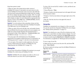 FileMaker Pro basics 1-7
Keep these points in mind:
• When you open a file created with an earlier version of
FileMaker Pro (version 4.1 and earlier), you must convert it to the
current FileMaker Pro file format. Upon conversion, date fields that
were previously storing and displaying two-digit years (for example,
92) will now display four-digit years (for example, 1992). You might
have to resize the date fields to display four digits or format the date
field to display two digits. For more information on opening files from
previous versions, choose Help menu > Contents and Index, click the
Index tab, and type converting files.
Important To avoid confusion when using dates, always use four-
digit years. For more information about how FileMaker Pro handles
Year 2000 issues, see www.filemaker.com.
• When you open a file saved with date, time, and number formats
that are different from the system formats set on your computer, you
might see an alert message.Working with international files is
documented in Help. Choose Help menu > Contents and Index, click
the Index tab, and type International formats.
• You may open a file with limited access if the database
administrator has assigned a default password. For information, see
“Defining passwords” on page 9-1 and refer to the administrator.
• You can open a file created in another application, like many
versions of Microsoft Excel, directly in FileMaker Pro. See
“Importing data into FileMaker Pro” on page 12-2.
Closing ﬁles
You can close a file and leave FileMaker Pro running or you can quit
FileMaker Pro, which closes all FileMaker Pro files.
Important FileMaker Pro saves changes you make to a file as you
work and whenever you close a file or quit the application.
To close a file, be sure the file’s window is active, and then do one
of the following:
• Choose File menu > Close.
• Windows: Double-click the document icon in the upper-left corner
of the document window.
• Windows: Click the close button in the upper-right corner of the
menu bar.
• Mac OS: Click the close box in the upper-left corner of
the window.
Saving ﬁles
FileMaker Pro automatically saves changes to a file as you work.
You can also specify how frequently FileMaker Pro saves changes.
See “Setting memory preferences” on page A-2.
Important You should save a copy of the file to backup your work.
Always save a copy before you make extensive changes. You can’t
restore data after you delete a field from the Define Fields dialog box
or remove records using the Delete Record or Delete All commands.
For information, see appendix B, “Backing up and recovering files.”
To save a copy of your file:
1. Make the file you want to save the active file, and choose File
menu > Save a Copy As.
2. Choose an option for saving a copy from the Savea (Windows) or
Type (Mac OS) list.
Choose this
option To do this
Copy of current file Duplicate the entire file, including the field definitions,
layouts, scripts, page setup options, and data. Duplicating
a file is useful before you make extensive changes.
Compressed copy Compress the entire file into less disk space by
(smaller)
copy is useful if you edit lot of records frequently.
reclaiming unused space in the file. Saving a compressed
 
