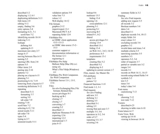 Index I-5
described 1-2
displaying 1-3, 6-1
duplicating definitions 5-11
Edit items 2-9
editing 5-11
empty, finding 3-6
entry options 5-8
formatting 6-21, 7-1
scroll bars 7-2
identifying records 10-14
indexing 5-11
lookups
defining 8-6
updating 8-13
maximum text entry 2-7
merge 6-17
moving between files 6-13
naming 5-5
opening URL from 2-8
options 5-5
Other items 2-9
pasting into 2-10
patterns 7-2
placing on a layout 6-15
planning 5-1
positioning 6-14, 7-19
removing from a layout 6-17
reordering definitions 5-12
repeating
described 5-11
formatting 7-7
sorting 3-9
tab order 7-9
rotating 7-18
scroll bars 7-2
selecting 6-12, 7-8
stored results 5-11
tab order 7-8
types 5-4
typing in 2-7
unstored results 5-11
validation options 5-9
value lists 7-3
values 1-2
Web display 14-12
File formats
graphics 2-12
import/export 12-1
Macintosh PICT A-5
repeating fields 12-8
FileMaker Pro
as ODBC client application
15-5–15-13
as ODBC data source 15-2–
15-3
customer support xi
documentation information xi
file format 12-1
registering xi
FileMaker Pro Help
Balloon Help (Mac OS) xvi
using xiii
What’s This? Help (Windows)
xvi
FileMaker Pro Web Companion.
See Web Companion
FileMaker Server 13-1, 13-5,
13-6
Files
See also Exchanging files; File
formats; Related files
access privileges 9-1
backing up B-1
cloning 1-7
closing 1-7
converting 1-7
creating 5-2
described 1-1
duplicate filenames 8-10
exporting 12-6
importing 12-2
international 1-7
joins 8-15
lookup 8-6
multiuser 13-3
hiding 13-4
opening 1-6
cross-platform 12-1
planning 5-1
protecting 9-1
recovering B-3
related 8-1, 8-2
shared
access privileges 9-1
closing 13-4
described 13-1
hiding 13-4
on Web 14-1, 14-5, 14-10
preferences A-5
requirements 13-1
templates
creating files 5-2
described 5-2
displaying A-2
updating to current version 1-7
Files, master. See Master file
Fill attributes
color 7-15
pattern 7-2
Financial functions 11-9
Find mode 1-3, 3-1
Find requests
See also Finding
add new 3-5
defining 3-1
deleting 3-5
described 3-1
editing 3-5
mixing find and omit 3-7
multiple 3-5, 3-6
operators in 3-2, 3-6
order of 3-7
repeating 3-5, 3-7
reverting 3-6
summary fields in 3-2
Finding
See also Find requests
adding new request 3-5
all records 3-2
Boolean numbers 3-4
dates 3-4
described 3-1
duplicate records 3-6, 10-13
empty fields 3-6
exact values 3-3
excluding records 3-6
graphics 3-2
invalid dates and times 3-4
multiple criteria 3-5
narrowing searches 3-5
numbers 3-3
operators 3-2, 3-6
order of requests 3-7
partial or variable text 3-2
ranges 3-4
records 3-1
records on Web 14-11, 14-15
records using related fields 3-4
symbols 3-3
text 3-3
times 3-4
today’s date 3-4
Font menu
customizing 7-13
Fonts
choosing 7-12
text ruler 7-12
Footers
described 6-25
showing in table view 6-10
Form letters 6-17
Form View, Web
setting up 14-10
viewing in browser 14-14
 
