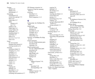 I-6 FileMaker Pro User’s Guide
Formats
default 6-22
display 6-22
international 1-7
Formatting
calculations 6-22
custom line spacing 7-13
dates 6-23
export data 12-7
fields
defaults 6-22
text 7-12
graphics 6-24
import data 12-1
merge fields 6-18
paragraphs 7-12
repeating fields 7-7
scroll bars 7-2
tables 6-10
text 6-22, 7-12, 7-13
times 6-24
Forms
See also Layouts
Standard form layout 6-3
viewing records as 2-2
Formulas
calculation fields 5-5
changing 5-11, 5-12
constants 11-2
described 11-1
expressions 11-2
field references 11-2
functions 11-5
operators 11-3
results 11-1
syntax 11-1
Found set
copying 2-8
deleting 12-5
described 2-1, 3-1
import data 12-5
switching with omitted set 3-7
FP5 filename extension 1-6
Fraction of Total for summary
fields 5-7
Functions
described 11-5
parameters 11-5
Web Companion 11-13
G
Getting help. See FileMaker Pro
Help
Global fields
See also Fields
defining 5-8
described 5-4, 5-8
examples 10-13
importing 12-2
shared files 13-2
Glossary, in FileMaker Pro Help
xii, xiii
Grand summaries
See also Grand summary parts
described 6-26
exporting 12-8
Grand summary parts
See also Subsummary parts
described 6-26
leading 6-26
page breaks 6-29
printing 6-28
trailing 6-26
Graphic
objects
adding to layouts 7-14,
7-16
rulers
described 7-20
showing/hiding 7-20
Graphics
adding to layouts 7-16
comparing 11-5
copying 2-8
deleting 2-13
file formats 2-12
finding 3-2
inserting into fields 2-11
on the Web 14-4
pasting 2-13
positioning 6-14, 7-19
rotating 7-18
saving in Macintosh PICT
format A-5
storing methods 2-11
Grids
in tables 6-10
on layouts 7-20
Grouping objects 7-17
Groups
access privileges 9-1, 9-3
associating with passwords
9-4
changing 9-5
defining 9-3
deleting 9-5
embedded 7-18
examples 9-4
limiting access 9-1
master passwords 9-5
versus passwords 9-6
Guest book, on Web 14-11
Guests
closing files 13-4
described 13-1
limits, on the Web 14-2
opening files 13-5
performing tasks 13-2
saving files 13-2, 13-4
sending messages to 13-3
Guides. See Object Grid; Ruler
lines; T-squares
H
Headers
described 6-25
Envelope layout 6-7
showing in table view 6-10
title 6-25
Help
for databases in browser 14-6,
14-14
for FileMaker Pro xi
Hiding objects
See also Showing/hiding
during printing 7-22, 7-25
Hiding shared files 13-4
Home page
built-in 14-3, 14-6, 14-8
customizing 14-6
directing Web users to 14-3
logging activity 14-8
replacing built-in 14-6
specifying default 14-8
Host
closing files 13-4
database on Web 14-1, 14-5
described 13-1
FileMaker Server 13-1, 13-5
opening files 13-3
performing tasks 13-2
saving files 13-2, 13-4
sending messages to guests
13-3
HTML files
described 14-1
HTML table format 12-1
HTTP commands 14-9
HyperText Markup Language.
See HTML
 