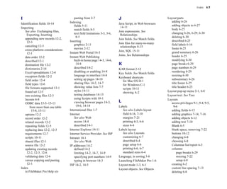 Index I-7
I
Identification fields 10-14
Importing
See also Exchanging files,
Exporting, Inserting
appending new records 12-2,
12-3
canceling 12-5
cross-platform considerations
12-1
data order 12-2
described 12-1
destination file 12-2
dictionaries 2-14
Excel spreadsheets 12-4
exception fields 12-2
field order 12-4
field types 12-6
file formats supported 12-1
found set 12-5
into existing files 12-3
layouts 6-8
ODBC data 15-5–15-13
from more than one table
15-8, 15-11
options 12-2
record order 12-2
related records 12-2
repeating fields 12-5
replacing data 12-2, 12-3
requirements 12-7
scripts 10-11
shared files 12-1
source file 12-2
updating existing records
12-2, 12-3, 12-6
validating data 12-6
versus copying and pasting
12-1
Index
in FileMaker Pro Help xiv
pasting from 2-7
Indexing
fields 5-11
match fields 8-5
text field limitations 3-3, 3-6,
8-5
Inserting
graphics 2-11
movies 2-12
Instant Web Portal 14-3
Instant Web Publishing
built-in home page 14-3, 14-6,
14-8
described 14-2
disabling or enabling 14-8
language in interface 14-8
setting up pages 14-10
sharing files 14-2, 14-7
showing value lists 7-7
styles 14-11
testing databases 14-13
using Scripts with 10-1
viewing browser pages 14-3,
14-6, 14-14
International files 1-7
Internet
See also Web
access 14-4
described 14-1
Internet Explorer 14-11
Internet Service Provider. See ISP
Intranet 14-1
See also Web
IP addresses 14-2
defined 14-2
limiting 14-2, 14-7, 14-9
specifying port numbers 14-9
typing in browser 14-3
ISP 14-2, 14-5
J
Java Script, in Web browsers
14-11
Join expressions. See
Relationships
Join fields. See Match fields
Join files for many-to-many
relationships 8-15
Join, SQL 15-11
Joins. See Relationships
K
KAR format 2-12
Key fields. See Match fields
Keyboard shortcuts
for Mac OS D-1
for Windows C-1
scripts 10-11
showing A-2
L
Labels
See also Labels layout
field 6-16, 7-10
margins 7-21
printing 4-3, 6-6
sizes 6-4
Labels layout
See also Layouts
customizing 6-7
described 6-4
page setup 6-6
printing 6-6, 6-7
standard sizes 6-4
Language, in sorting 3-8
Launching FileMaker Pro 1-6
Layout mode 1-3, 6-1
Layout objects. See Objects
Layout parts
adding 6-26
adding objects to 6-27
body 6-25
changing 6-26, 6-29, 6-30
deleting 6-30
described 6-25
field labels 6-16
footer 6-25
grand summary 6-26
header 6-25
modifying 6-30
page breaks 6-29
page numbers 6-29
reordering 6-29
resizing 6-30
subsummary 6-26
title footer 6-25
title header 6-25
Layout pop-up menu 2-1, 6-8
Layout text. See Text
Layouts
access privileges 9-1, 9-4, 9-5,
9-6
adding fields 6-15
adding graphics 7-14, 7-16
adding objects 6-12
adding text 7-10
Blank 6-5
blank space, removing 7-22
buttons 10-12
changing 6-8
choosing 6-8
Columnar list/report 6-3
columns
page breaks 6-29
resizing 7-22
setup 6-9
creating 6-2
custom line spacing 7-13
deleting 6-8
 
