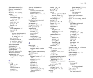 Index I-9
Mode pop-up menu 1-3, 6-1
Modems, configuring A-3
Modes 1-3
Modifying. See Changing
Movies
deleting 2-13
inserting into fields 2-12
script step 10-7
moving 2-12
on the Web 14-4
pasting 2-13
playing 2-12
Moving
fields between files 6-13
movies 2-12
objects
between applications 6-13
between layouts 6-13
on layouts 6-14, 7-19
part labels 6-28
record to record 2-4
to calculation fields 2-7
to summary fields 2-7
Multi-key fields 8-6
Multimedia 2-12
Multiple platforms. See
Cross-platform
Multi-table databases. See
Relational databases
Multiuser files 13-3
hiding in Hosts dialog box
13-4
N
Naming
fields 5-5, 5-11
layouts 6-8
relationships 8-10
scripts 10-4
value lists 7-3
Netscape Navigator 14-11
Networks
changing connections A-2
cross-platform 13-1
FileMaker Server 13-1, 13-5,
13-6
sharing files
Web 14-5
New Layout/Report assistant
described 6-2
No password 9-1
Non-printing objects 7-25
NOT operator 11-4
Number fields
See also Fields
described 5-4
entering data 2-7
finding 3-3
formatting 6-22
sorting numbers 3-9
Number functions 11-6
O
Object Grids
described 7-21
reshaping objects without
6-14
Object Linking and Embedding.
See OLE objects
Objects
adding to layouts 6-27, 7-14,
7-16
aligning 7-18, 7-19
copying 6-13
cutting 6-13
deleting 6-13
described 6-11
editing quickly 1-5
embossed, engraved, drop
shadow effects 7-15
fill 7-14
graphic 7-14, 7-16
grouping 7-17
locking 6-15
moving
between applications 6-13
between layouts 6-13
on layouts 6-14, 7-19
non-printing 7-25
pasting 6-13
positioning 6-14, 7-19
resizing 6-14, 7-19
rotating 7-18
selecting 6-12
sliding
described 7-22
displaying 7-23, 7-24
setting 7-24
stacking order 7-18
text
adding 7-10
deleting 2-14
pasting 2-14
removing 2-14
replacing 2-14
ungrouping 7-17
ODBC
See also Data Access
Companion
configuring control panel
15-3, 15-5
described 15-1
field name considerations 5-3
FileMaker Pro as client
application 15-5–15-13
FileMaker Pro as data source
15-2–15-3
protecting data 15-3
OLE objects
adding to layouts 7-16
working with 2-15, 13-3
Omitting
fields
during printing 7-22, 7-25
from tab order 7-9
records
find requests 3-6
related 3-4
One-to-many relationships,
defined 8-4
One-to-one relationships, defined
8-4
Opening
FileMaker Pro Help xiii
files 1-6, 13-3
URLs 10-9
Operators
AND 11-4
comparison 11-3
in find requests 3-2, 3-6
in formulas 11-3
logical 11-4
mathematical 11-3
NOT 11-4
OR 11-4
precedence 11-3
text 11-4
XOR 11-4
Options, default. See Preferences
OR operator 11-4
OR searches 3-5
Oracle databases 15-2, 15-5
Other items 2-9
Oval tool 7-14
P
Page breaks
defining 6-29
viewing
in Preview mode 4-3
Page margins 7-21
Page numbers
and page breaks 6-29
 