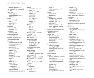I-10 FileMaker Pro User’s Guide
inserting on layout 7-11
Page orientation for printing 4-2,
4-4, 4-5
Pages, Web
setting up 14-10
viewing databases in 14-3,
14-10, 14-14
Palettes
color 7-15, A-2
pen 7-15
Size 6-14, 7-19
tools 7-14
Paragraphs
attributes 7-13
formatting 7-12
Parameters
separating 11-5
Parameters, function
described 11-5
Part labels, displaying 6-28
Parts. See Layout parts
Passwords
access privileges 9-1, 9-6
associating with groups 9-4
automatic A-5
blank 9-1, 9-3
case sensitivity 9-1
changing 9-3
default 9-1, 9-3, A-5
defining 9-1
deleting 9-3
limiting activities 9-6
master 9-1
no password 9-1
prompt for 9-3
related files
master file 8-5
planning 8-9
working with 9-2
versus groups 9-6
Web administration 14-5, 14-8
Pasting
current date, time, or user
name 2-10
from the index 2-7
graphics 2-13
movies 2-13
objects 6-13
OLE objects 13-3
sounds 2-13
symbols 7-11
text 2-14
Patterns
field 7-2
fill 7-2
pen 7-15
selecting 7-15
Pausing scripts. See Scripts,
pausing
PCX format 2-12
Pen attributes 7-15
Performing scripts
described 10-1
on closing 10-2, A-5
on opening 10-2, A-5
procedures 10-2
Permissions. See Access
privileges
Phone numbers
dialing A-3
script step for dialing 10-9
PIC format 2-12
PICT format (Macintosh) A-5
Picture fields. See Container
fields
Pictures. See Graphics; OLE
objects
Placing
fields 6-15
merge fields 6-17
Planning
databases 5-1
fields 5-1
relational databases 8-7
scripts 10-3
Playing
movies 2-12
sounds 2-13
Plug-ins
Data Access Companion,
enabling 15-2
described 15-1, A-4
enabling A-4
external functions 11-13
Web Companion, enabling
14-7, A-4
Pointer tool. See Selection tool
Pointers to files. See
Relationships
Pop-up lists
See also Value lists
choosing from 2-9
displaying field values 7-6
editing 2-9
showing/hiding 2-9
Pop-up menus
See also Value lists
choosing from 2-9
displaying field values 7-6
editing 2-9
layout 6-8
Portal tool 6-19
Portals
See also Relational databases
changing 6-19
changing appearance 7-14
changing relationships for
8-12
defining 6-19
deleting 6-20
described 8-2
formatting 6-20
placing related records 6-16
rotating 7-18
scroll bars 6-20
selecting 6-12
sorting 8-11
summarizing data in 8-12
Portals, Instant Web Portal 14-3
Positioning
fields 6-14, 7-19
graphics 6-14, 7-19
objects 6-14, 7-19
Precedence of formula operators
11-3
Preferences
See also Settings
adding fields to current layout
A-2
application A-1
cache size A-3
changing A-1
color palettes A-2
configuring plug-ins A-4
dialing phone numbers A-3
displaying template files A-2
document A-5
enabling drag and drop A-2
layout A-2
locking layout tools A-2
maximizing window size A-5
memory A-2
modem A-3
network connections A-2
opening to specific layout A-5
opening with default password
A-5
performing scripts A-5
saving files A-3
shared files A-5
showing keyboard shortcuts
A-2
showing/hiding status area
A-5
 