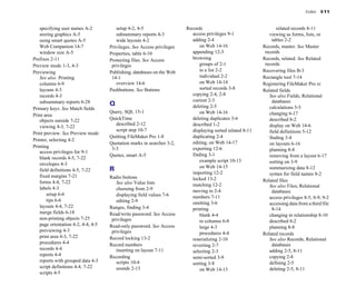 Index I-11
specifying user names A-2
storing graphics A-5
using smart quotes A-5
Web Companion 14-7
window size A-5
Prefixes 2-11
Preview mode 1-3, 4-3
Previewing
See also Printing
columns 6-9
layouts 4-3
records 4-3
subsummary reports 6-28
Primary keys. See Match fields
Print area
objects outside 7-22
viewing 4-3, 7-22
Print preview. See Preview mode
Printer, selecting 4-2
Printing
access privileges for 9-1
blank records 4-5, 7-22
envelopes 4-3
field definitions 4-5, 7-22
fixed margins 7-21
forms 4-4, 7-22
labels 4-3
setup 6-6
tips 6-6
layouts 4-4, 7-22
merge fields 6-18
non-printing objects 7-25
page orientation 4-2, 4-4, 4-5
previewing 4-3
print area 4-3, 7-22
procedures 4-4
records 4-4
reports 4-4
reports with grouped data 4-3
script definitions 4-4, 7-22
scripts 4-5
setup 4-2, 4-5
subsummary reports 4-3
wide layouts 4-2
Privileges. See Access privileges
Properties, table 6-10
Protecting files. See Access
privileges
Publishing, databases on the Web
14-1
overview 14-6
Pushbuttons. See Buttons
Q
Query, SQL 15-1
QuickTime
described 2-12
script step 10-7
Quitting FileMaker Pro 1-8
Quotation marks in searches 3-2,
3-3
Quotes, smart A-5
R
Radio buttons
See also Value lists
choosing from 2-9
displaying field values 7-6
editing 2-9
Ranges, finding 3-4
Read/write password. See Access
privileges
Read-only password. See Access
privileges
Record locking 13-2
Record numbers
inserting on layout 7-11
Recording
scripts 10-4
sounds 2-13
Records
access privileges 9-1
adding 2-4
on Web 14-16
appending 12-3
browsing
groups of 2-1
in a list 2-2
individual 2-2
on Web 14-14
sorted records 3-8
copying 2-4, 2-8
current 2-3
deleting 2-5
on Web 14-16
deleting duplicates 3-6
described 1-2
displaying sorted related 8-11
duplicating 2-4
editing, on Web 14-17
exporting 12-6
finding 3-1
example script 10-13
on Web 14-15
importing 12-2
locked 13-2
matching 12-2
moving to 2-4
numbers 7-11
omitting 3-6
printing
blank 4-4
in columns 6-8
large 4-3
procedures 4-4
reserializing 2-10
reverting 2-7
selecting 2-3
semi-sorted 3-9
sorting 3-8
on Web 14-13
related records 8-11
viewing as forms, lists, or
tables 2-2
Records, master. See Master
records
Records, related. See Related
records
Recovering files B-3
Rectangle tool 7-14
Registering FileMaker Pro xi
Related fields
See also Fields; Relational
databases
calculations 5-5
changing 6-17
described 8-2
display on Web 14-6
field definitions 5-12
finding 3-4
on layouts 6-16
planning 8-8
removing from a layout 6-17
sorting on 3-9
summarizing data 8-12
syntax for field names 8-2
Related files
See also Files; Relational
databases
access privileges 8-5, 8-9, 9-2
accessing data from a third file
8-14
changing in relationship 8-10
described 8-2
planning 8-8
Related records
See also Records; Relational
databases
adding 2-5, 8-11
copying 2-8
defining 2-5
deleting 2-5, 8-11
 
