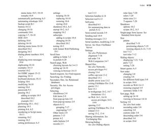 Index I-13
menu items 10-5, 10-10
remarks 10-9
automatically performing A-5
automating relookups 10-8
backup script B-1
buttons 10-12
changing 10-10
commands 10-6
copying 1-7, 10-10
DDE 10-9
defining 10-4
deleting 10-10
deleting menu items 10-10
described 10-2
designing 10-3
dialing phone numbers 10-9,
A-3
displaying error messages
10-6
duplicating 10-10
examples 10-13
external 10-2
for ODBC import 15-13
importing 10-11
keyboard shortcuts 10-11
looping 10-6
modifying 10-10
naming 10-4
passwords 9-1
pausing 10-2
adding to scripts 10-5
described 10-2
example 10-1
performing 10-1, 10-2
planning 10-3
printing 4-4, 4-5
reordering in Script menu
10-11
resuming 10-2
running 10-2
setting preferences A-5
settings
keeping 10-10
replacing 10-10
restoring 10-4
storing 10-4
shutdown 10-2, A-5
startup 10-2, A-5
stopping 10-2
subscripts
adding to scripts 10-4
changing 10-10
described 10-2
testing 10-3
with Instant Web Publishing
10-1
Scroll bars
adding to fields 7-2
in portals 6-20
Search page, Web
choosing layouts for 14-13
setting up 14-10
viewing in browser 14-15
Search requests. See Find requests
Searching. See Finding
Secondary files. See Relational
databases
Security, file. See Access
privileges
Selecting
checkboxes 2-9
Edit items 2-9
from pop-up lists 2-9
from pop-up menus 2-9
objects 6-12
grouping 7-17
ungrouping 7-17
Other items 2-9
patterns 7-15
printer 4-2
radio buttons 2-9
records 2-3
text 2-13
Selection handles 6-14
Selection tool 6-12
Self-joins
described 8-5
for summarizing data in
portals 8-12
Semi-sorted records 3-9
Sending mail 10-9
Sending messages 13-3
Serial numbers, modifying 2-10
Server. See Host; FileMaker
Server
Settings
See also Preferences
alignment 7-18
tab order 7-8
Web Companion 14-7
Shared files
See also Networks
access privileges 9-1
closing 13-4
coffee cup icon 13-2
described 13-1
double arrow icon 13-2
exiting FileMaker Pro 13-4
guests 13-1
host 13-1
in workgroups 14-2, 14-7
limitations 13-1
on Web 14-1, 14-10
access privileges 14-5,
14-8
opening 13-5
quitting FileMaker Pro 13-4
related 13-3
saving 13-2, 13-4
Sharing information. See
Exchanging files
Showing/hiding
See also Hiding objects
ruler lines 7-20
rulers 7-20
status area 2-1
T-squares 7-20
Shutdown
options 10-2
scripts 10-2, A-5
Single-page form layout. See
Standard form layout
Size
palette
described 7-19
positioning objects 7-19
resizing objects 6-14, 7-19
text 7-12
text ruler 7-12
Sliding objects
displaying 7-23, 7-24
parts 7-23
setting 7-24
Smart quotes A-5
Sort order
changing 3-8
creating 3-8
for different field types 3-9
in scripts 10-4
records on Web 14-13
restoring original 3-9
summary fields 3-10
Sort page, Web
setting up 14-10
viewing in browser 14-16
Sorting 3-8
See also Sort order
ascending order 3-8
canceling 3-8
custom order 3-8
descending order 3-8
described 3-8
in scripts 10-4
 