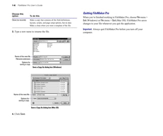 1-8 FileMaker Pro User’s Guide
Choose this
option To do this
Clone (no records) Make a copy that contains all the field definitions,
layouts, scripts, and page setup options, but no data.
Make a clone when you want a template of the file.
3. Type a new name to rename the file.
Name of the new file
Filename extension
Options for
saving a copy
Save a Copy As dialog box (Windows)
Name of the new file
Options for
saving a copy
Save a Copy As dialog box (Mac OS)
4. Click Save.
Quitting FileMaker Pro
When you’re finished working in FileMaker Pro, choose File menu >
Exit (Windows) or File menu > Quit (Mac OS). FileMaker Pro saves
changes to your file whenever you quit the application.
Important Always quit FileMaker Pro before you turn off your
computer.
 