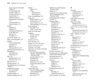 I-14 FileMaker Pro User’s Guide
master records with related
fields 3-9
on break fields 6-28
records in table 2-2
records on Web 14-13
related fields 3-9
related records 8-11
relationships in dialog box
8-11
repeating fields 3-9
summary fields 3-10
Sounds
copying 2-8
deleting 2-13
inserting into fields 2-12
on the Web 14-4
playing 2-13
recording 2-13
Source file, import 12-2
Space, removing blank 7-22
Spelling
See also Dictionaries
checking 2-14
options 2-14
setting preferences A-6
Splitting repeating fields 12-8
Spreadsheets
converting 12-6
importing 12-4
SQL 15-1
building queries 15-7
SQL join 15-8, 15-11
SQL Server 15-2
Stacking objects 7-18
Standard Deviation for summary
fields 5-7
Standard form layout
See also Layouts
described 6-3
Standard toolbar 1-5
Starting FileMaker Pro 1-6
Startup
options 10-2
scripts
described 10-2
performing A-5
Static web publishing 14-3
Status area
Browse mode 2-1, C-3
Find mode 3-6, C-3
Layout mode 6-11, C-3
showing/hiding 2-1, 6-12, A-5
Status functions
described 11-10
using in scripts 10-6
Steps. See Script steps
Stopping
See also Closing
lookups 8-13
scripts 10-2
Stored results 5-11
Strict data type 5-10
Strings, text. See Text, literal
Styles, in web views 14-11
Subforms. See Portals
Subscripts. See Scripts, subscripts
Subsummaries
See also Grand summaries;
Reports; Subsummary parts;
Summary fields
creating reports 6-3, 6-5
described 6-26
exporting 12-8
printing 4-3, 4-4, 6-28
sorting subsummary values
3-10
viewing 6-28
Subsummary parts
See also Grand summary
parts; Subsummaries
described 6-26
page breaks 6-29
Subtotals. See Subsummaries;
Summary fields
Suffixes 2-11
Summaries. See Grand summary
parts; Subsummary parts;
Summary fields
Summarizing data in related
fields 8-12
Summary fields
Average for 5-7
Count for 5-7
defining 5-6
described 5-4, 5-6
exporting 12-7
find requests 3-2, 3-6
formulas 11-1
Fraction of Total for 5-7
importing 12-2
Maximum for 5-7
Minimum for 5-7
moving to 2-7
on layouts 6-26, 6-28
options for 5-7
sorting 3-10
Standard Deviation for 5-7
Total for 5-7
Summary functions 11-8
Summary parts. See Subsummary
parts; Grand summary parts
Switching layouts 6-8
SYLK format 12-1, 12-8
Symbols
exporting 12-6
finding 3-3
pasting 7-11
underscore 14-6
Symbols pop-up menu 3-2
Syntax
formulas 11-1
related field names 8-2
System formats. See Formats
T
Tab order
omitting fields 7-9
on the Web 7-9
repeating fields 7-9
setting 7-8
Table rights. See Access
privileges
Table View, Web
setting up 14-10
viewing in browser 14-15
Table View. See View as table
Tables
controlling formatting 6-10
viewing records as 2-2, 6-4
Tables, database. See Files
Tabs
alignment 7-13
attributes 7-13
decimal 7-13
inserting in a field 2-7
setting 7-12, 7-13
Tab-Separated Text format 12-1
TCP/IP 14-5, A-2
Templates
creating files 5-2
described 5-2
displaying A-2
suppress New Database dialog
box 5-2
Text
See also Fields
adding 2-7, 2-13
adding to a layout 7-10
alignment 7-13
attributes 6-22, 7-12
baselines 7-2
boundaries, showing/hiding
7-17
changing appearance 7-14
color 7-12, 7-14
 
