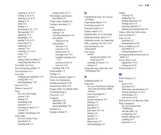 Index I-15
copying 2-14, 6-13
cutting 2-14, 6-13
deleting 2-14, 6-13
editing 2-14
fields 5-4
finding 3-3
formatting 6-22, 7-12
line spacing 7-13
operators 11-4
paragraphs 7-12
pasting 2-14, 6-13
removing 2-14
replacing 2-14
rotating 7-18
selecting 2-13, 6-12
styles 7-12
tool 7-10
typing values in fields 2-7
using drag and drop A-2
Text fields. See Text
Text Formatting toolbar 1-5
Text functions 11-5
Text ruler
changing text attributes 7-12
setting tabs 7-12
showing/hiding 7-20
Text tool 7-10
Themes, layout 6-5
Time
See also Time fields
current 2-10
finding 3-4
formatting 6-24
functions 11-7
inserting on layout 7-11
invalid 3-4
symbol, formatting 6-24
Time fields
See also Fields; Time
described 5-4
entering data 2-7
typing values in 2-7
Title headers and footers
described 6-25
Today’s date, finding 3-4
Toolbars, described 1-5
Tools
described 6-11
locking 7-14
switching between 7-14
tool palette
field tool 6-16
tools palette
line tool 7-14
oval tool 7-14
portal tool 6-19
rectangle tool 7-14
rounded rectangle tool
7-14
selection tool 6-12
text tool 7-10
working with 7-14
Tools toolbar 1-5
Tooltips 1-5
Total for summary fields 5-7
Totals. See Summaries
Trailing summaries 6-26
Transactions, Web 14-8
Trigger fields. See Match fields
Troubleshooting xi
True 6-22, 11-3
T-squares
adjusting 7-20
described 7-20
showing/hiding 7-20
Tutorial xvii
Typing in fields 2-7
U
Unauthorized users. See Access
privileges
Ungrouping objects 7-17
Unsorting records 3-9
Unstored results 5-11
Update, import 12-2
Updating files. See Converting
Updating lookup values 8-13
Updating records. See Importing
URLs, opening 2-8, 10-9, 14-3
User dictionaries. See
Dictionaries
User names
current
pasting into fields 2-10
script step 10-7
inserting on layout 7-11
setting A-2
Using data from other files. See
Exchanging files
V
Validating fields 5-9
Value lists
See also Checkboxes; Pop-up
lists; Pop-up menus; Radio
buttons
access privileges 9-1
copying 7-5
custom sorting by 3-8
defining 7-3
deleting 7-5
described 7-3
Edit items 2-9, 7-6
editing 2-9
naming 7-3
options 7-4
Other items 2-9
showing/hiding 2-9
Values
copying 2-8
displaying 7-6
finding duplicates 3-6
finding exact 3-3
inserting indexed 2-7
looking up automatically 8-6
Values, field. See Field values
View as Form 2-2
View as List
described 2-2
subsummaries 6-28
View as Table 6-4, 6-5
described 2-2
setting properties 6-10
Viewing records as forms, lists, or
tables 2-2
Views, Web 14-14
appearance 14-11
setting up 14-10
Virtual results 5-11
W
WAV format 2-12
Web
access 14-4
described 14-2
field name considerations 5-3
hosting databases on 14-2
terminology 14-1
web servers 14-2
Web browser. See Browser, Web
Web Companion
See also Instant Web
Publishing
and tab order 7-9
configuring 14-7
default settings 14-7
enabling A-4
functions 11-13
 