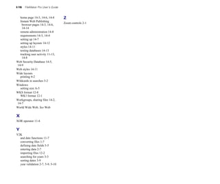 I-16 FileMaker Pro User’s Guide
home page 14-3, 14-6, 14-8
Instant Web Publishing
browser pages 14-3, 14-6,
14-14
remote administration 14-8
requirements 14-3, 14-4
setting up 14-7
setting up layouts 14-12
styles 14-11
testing databases 14-13
tracking user activity 11-13,
14-8
Web Security Database 14-5,
14-9
Web styles 14-11
Wide layouts
printing 4-2
Wildcards in searches 3-2
Windows
setting size A-5
WKS format 12-8
WK1 format 12-1
Workgroups, sharing files 14-2,
14-7
World Wide Web. See Web
X
XOR operator 11-4
Y
Y2K
and date functions 11-7
converting files 1-7
defining date fields 5-5
entering data 2-7
importing files 12-2
searching for years 3-3
sorting dates 3-9
year validation 2-7, 5-9, 5-10
Z
Zoom controls 2-1
 